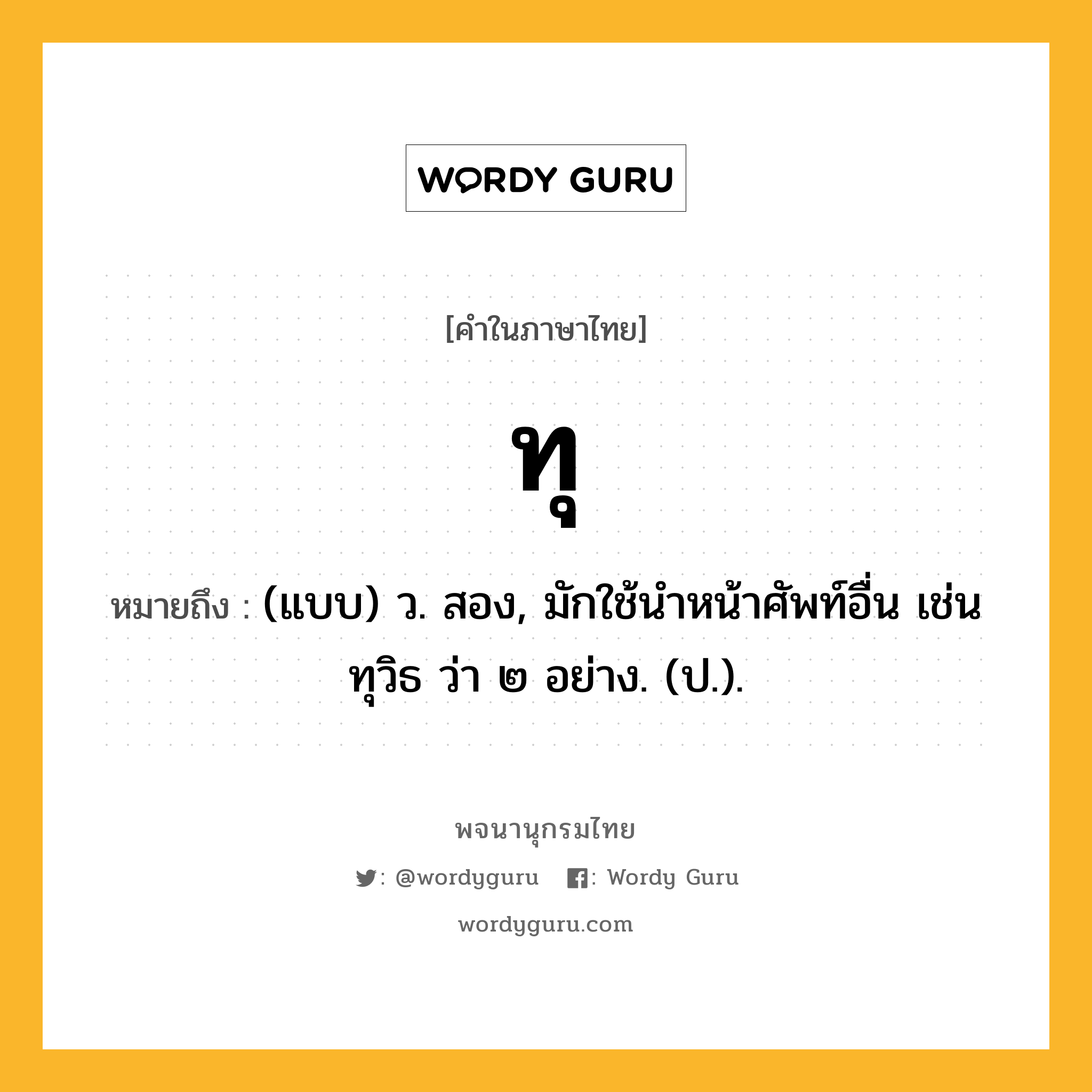 ทุ หมายถึงอะไร?, คำในภาษาไทย ทุ หมายถึง (แบบ) ว. สอง, มักใช้นําหน้าศัพท์อื่น เช่น ทุวิธ ว่า ๒ อย่าง. (ป.).