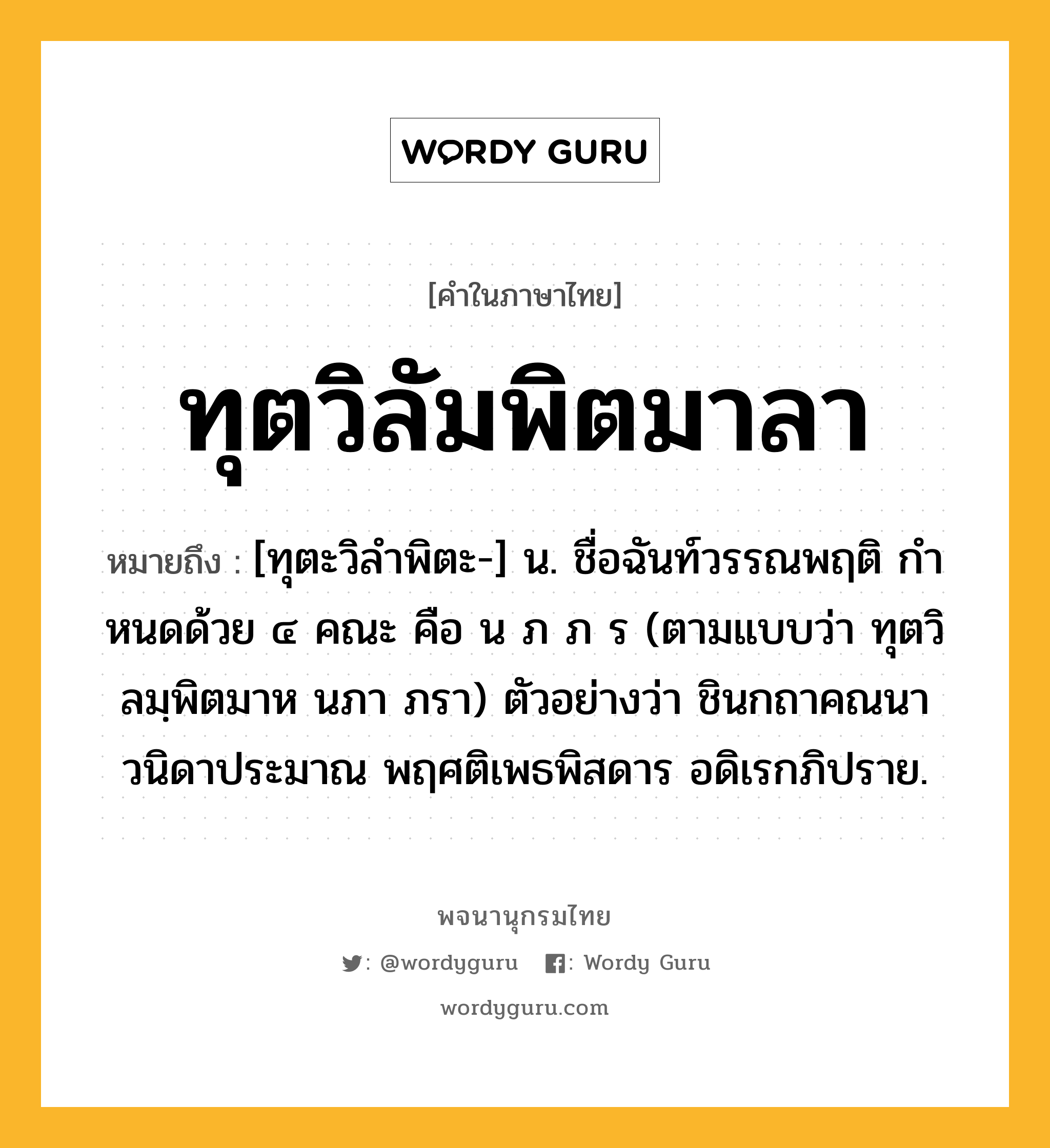 ทุตวิลัมพิตมาลา หมายถึงอะไร?, คำในภาษาไทย ทุตวิลัมพิตมาลา หมายถึง [ทุตะวิลำพิตะ-] น. ชื่อฉันท์วรรณพฤติ กําหนดด้วย ๔ คณะ คือ น ภ ภ ร (ตามแบบว่า ทุตวิลมฺพิตมาห นภา ภรา) ตัวอย่างว่า ชินกถาคณนา วนิดาประมาณ พฤศติเพธพิสดาร อดิเรกภิปราย.