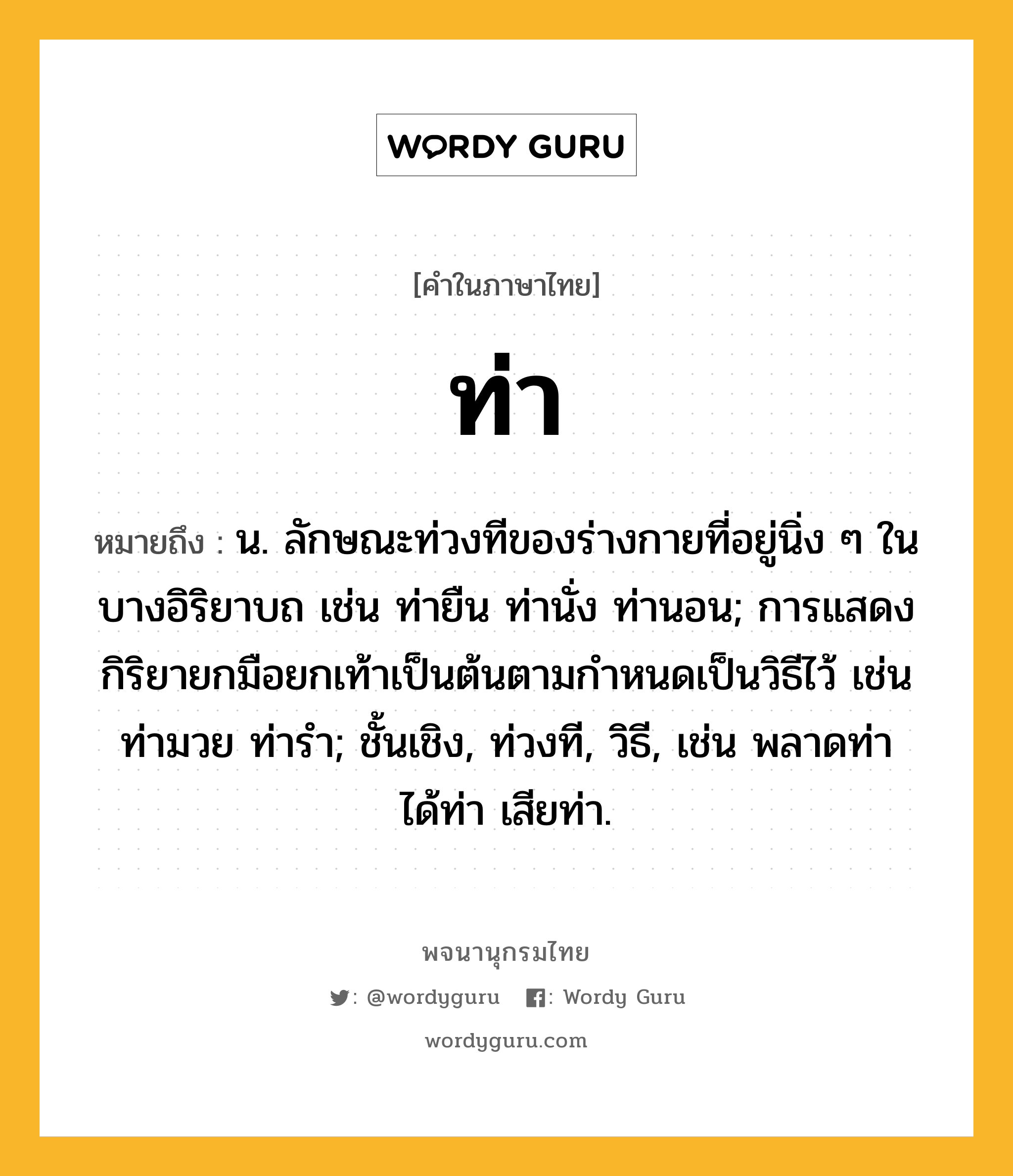 ท่า หมายถึงอะไร?, คำในภาษาไทย ท่า หมายถึง น. ลักษณะท่วงทีของร่างกายที่อยู่นิ่ง ๆ ในบางอิริยาบถ เช่น ท่ายืน ท่านั่ง ท่านอน; การแสดงกิริยายกมือยกเท้าเป็นต้นตามกําหนดเป็นวิธีไว้ เช่น ท่ามวย ท่ารํา; ชั้นเชิง, ท่วงที, วิธี, เช่น พลาดท่า ได้ท่า เสียท่า.