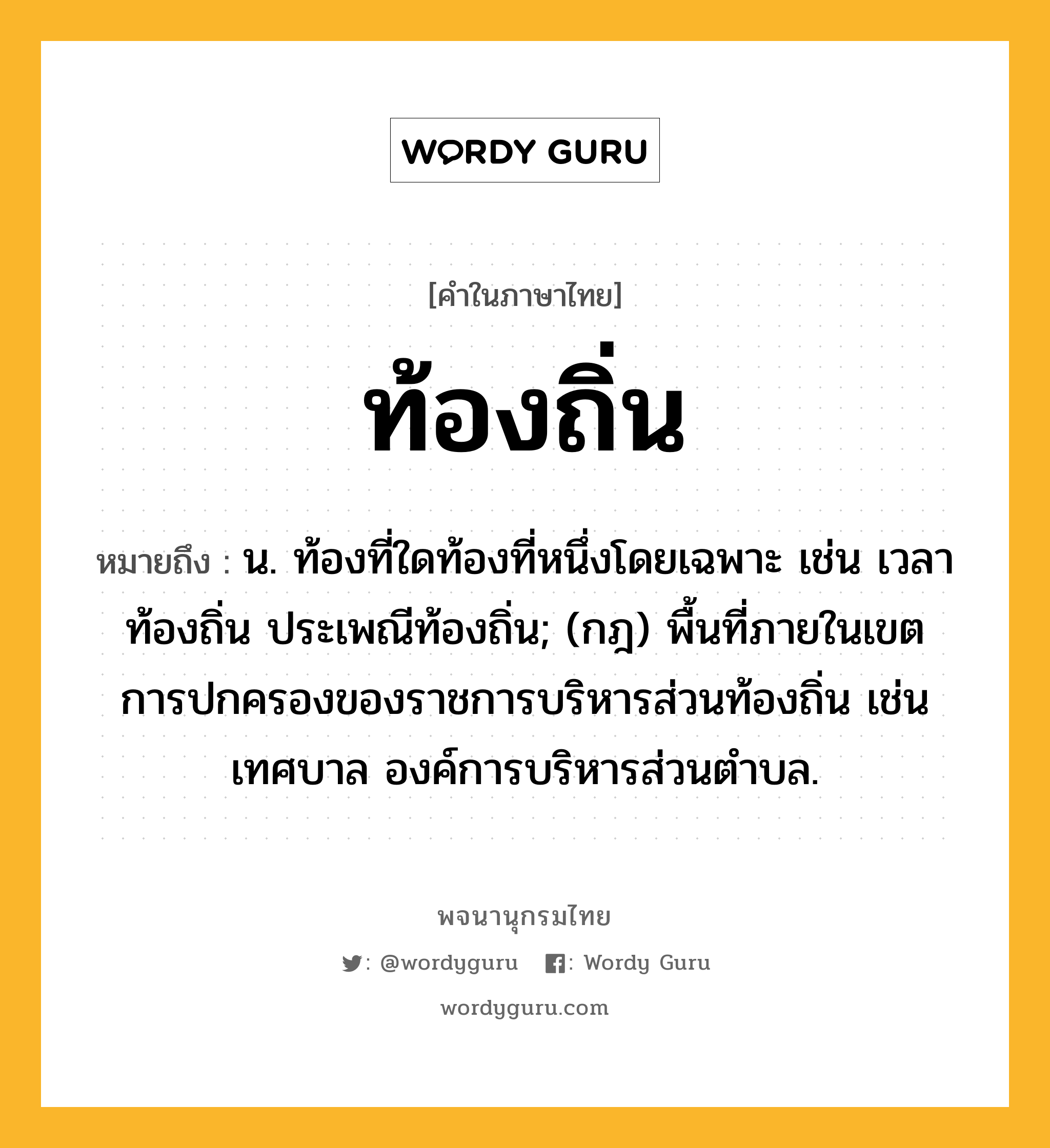 ท้องถิ่น หมายถึงอะไร?, คำในภาษาไทย ท้องถิ่น หมายถึง น. ท้องที่ใดท้องที่หนึ่งโดยเฉพาะ เช่น เวลาท้องถิ่น ประเพณีท้องถิ่น; (กฎ) พื้นที่ภายในเขตการปกครองของราชการบริหารส่วนท้องถิ่น เช่น เทศบาล องค์การบริหารส่วนตำบล.