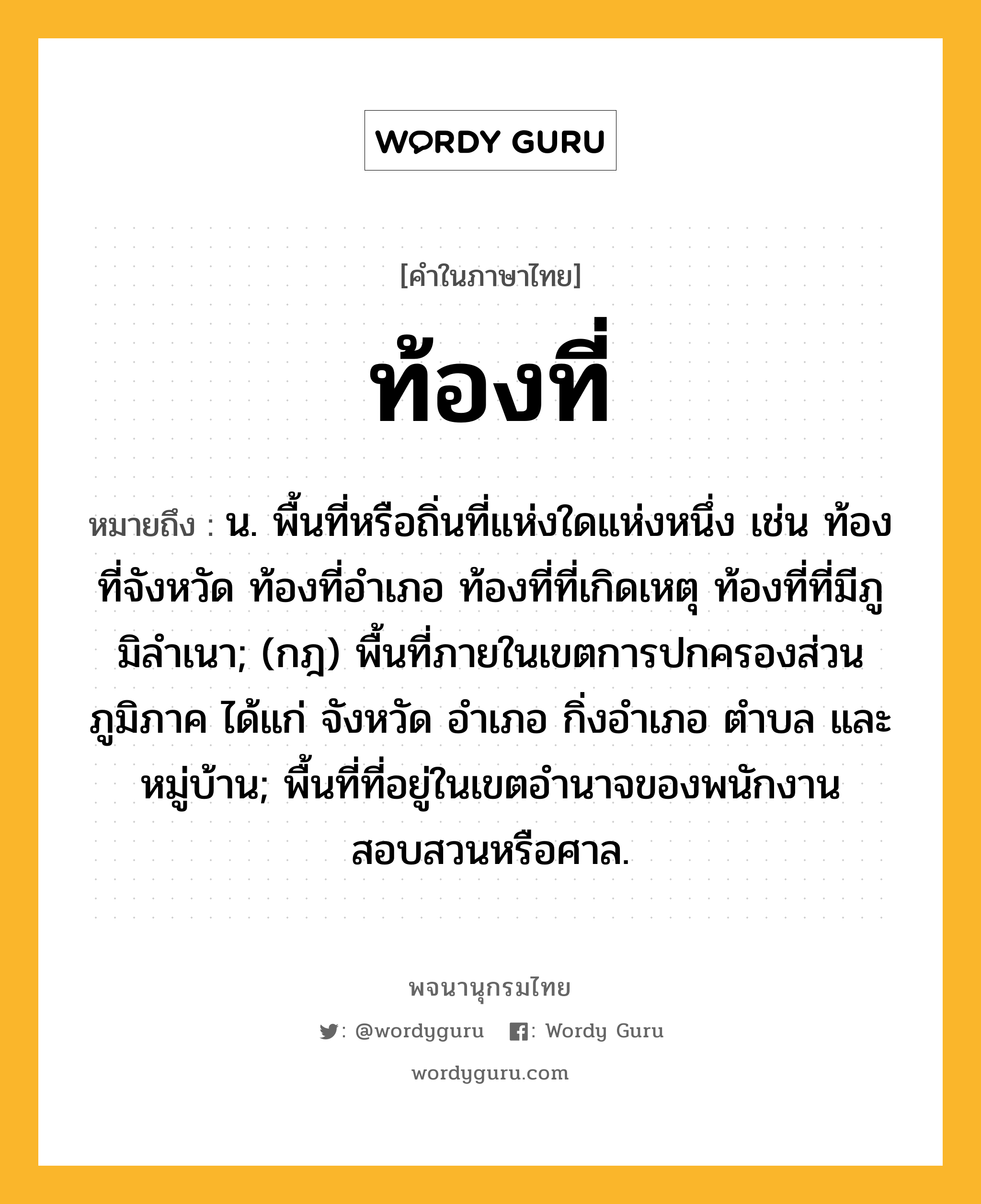 ท้องที่ หมายถึงอะไร?, คำในภาษาไทย ท้องที่ หมายถึง น. พื้นที่หรือถิ่นที่แห่งใดแห่งหนึ่ง เช่น ท้องที่จังหวัด ท้องที่อําเภอ ท้องที่ที่เกิดเหตุ ท้องที่ที่มีภูมิลําเนา; (กฎ) พื้นที่ภายในเขตการปกครองส่วนภูมิภาค ได้แก่ จังหวัด อําเภอ กิ่งอําเภอ ตําบล และหมู่บ้าน; พื้นที่ที่อยู่ในเขตอํานาจของพนักงานสอบสวนหรือศาล.