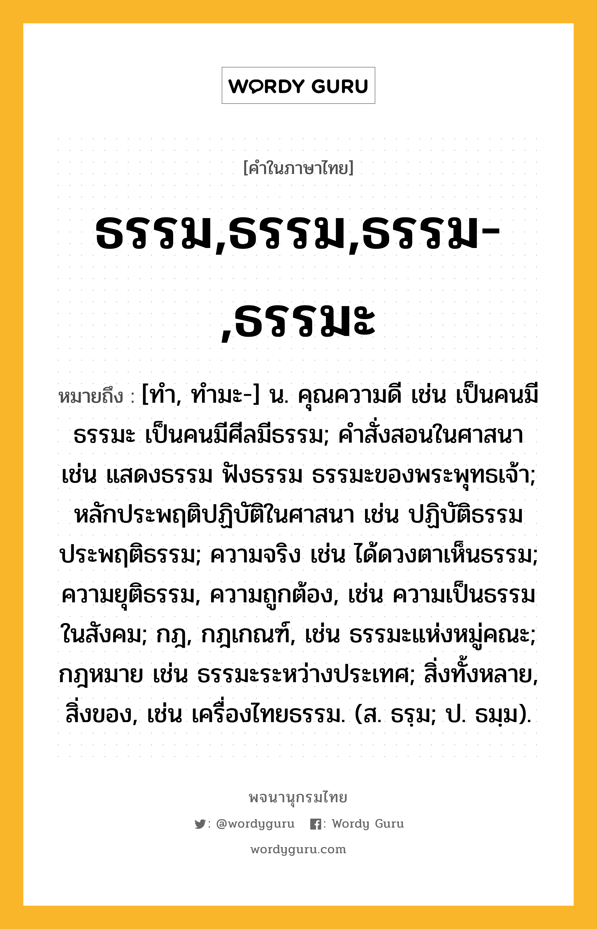 ธรรม,ธรรม,ธรรม-,ธรรมะ หมายถึงอะไร?, คำในภาษาไทย ธรรม,ธรรม,ธรรม-,ธรรมะ หมายถึง [ทํา, ทํามะ-] น. คุณความดี เช่น เป็นคนมีธรรมะ เป็นคนมีศีลมีธรรม; คําสั่งสอนในศาสนา เช่น แสดงธรรม ฟังธรรม ธรรมะของพระพุทธเจ้า; หลักประพฤติปฏิบัติในศาสนา เช่น ปฏิบัติธรรม ประพฤติธรรม; ความจริง เช่น ได้ดวงตาเห็นธรรม; ความยุติธรรม, ความถูกต้อง, เช่น ความเป็นธรรมในสังคม; กฎ, กฎเกณฑ์, เช่น ธรรมะแห่งหมู่คณะ; กฎหมาย เช่น ธรรมะระหว่างประเทศ; สิ่งทั้งหลาย, สิ่งของ, เช่น เครื่องไทยธรรม. (ส. ธรฺม; ป. ธมฺม).