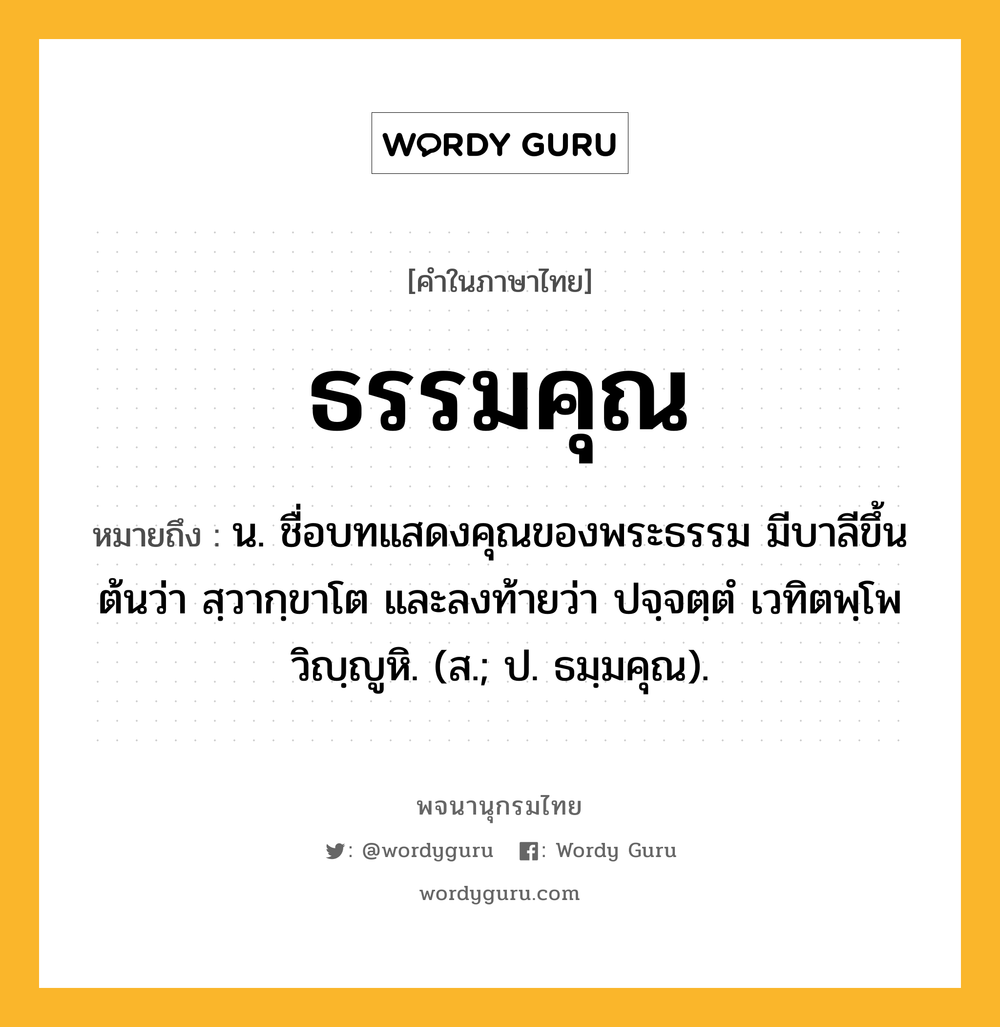 ธรรมคุณ หมายถึงอะไร?, คำในภาษาไทย ธรรมคุณ หมายถึง น. ชื่อบทแสดงคุณของพระธรรม มีบาลีขึ้นต้นว่า สฺวากฺขาโต และลงท้ายว่า ปจฺจตฺตํ เวทิตพฺโพ วิญฺญูหิ. (ส.; ป. ธมฺมคุณ).