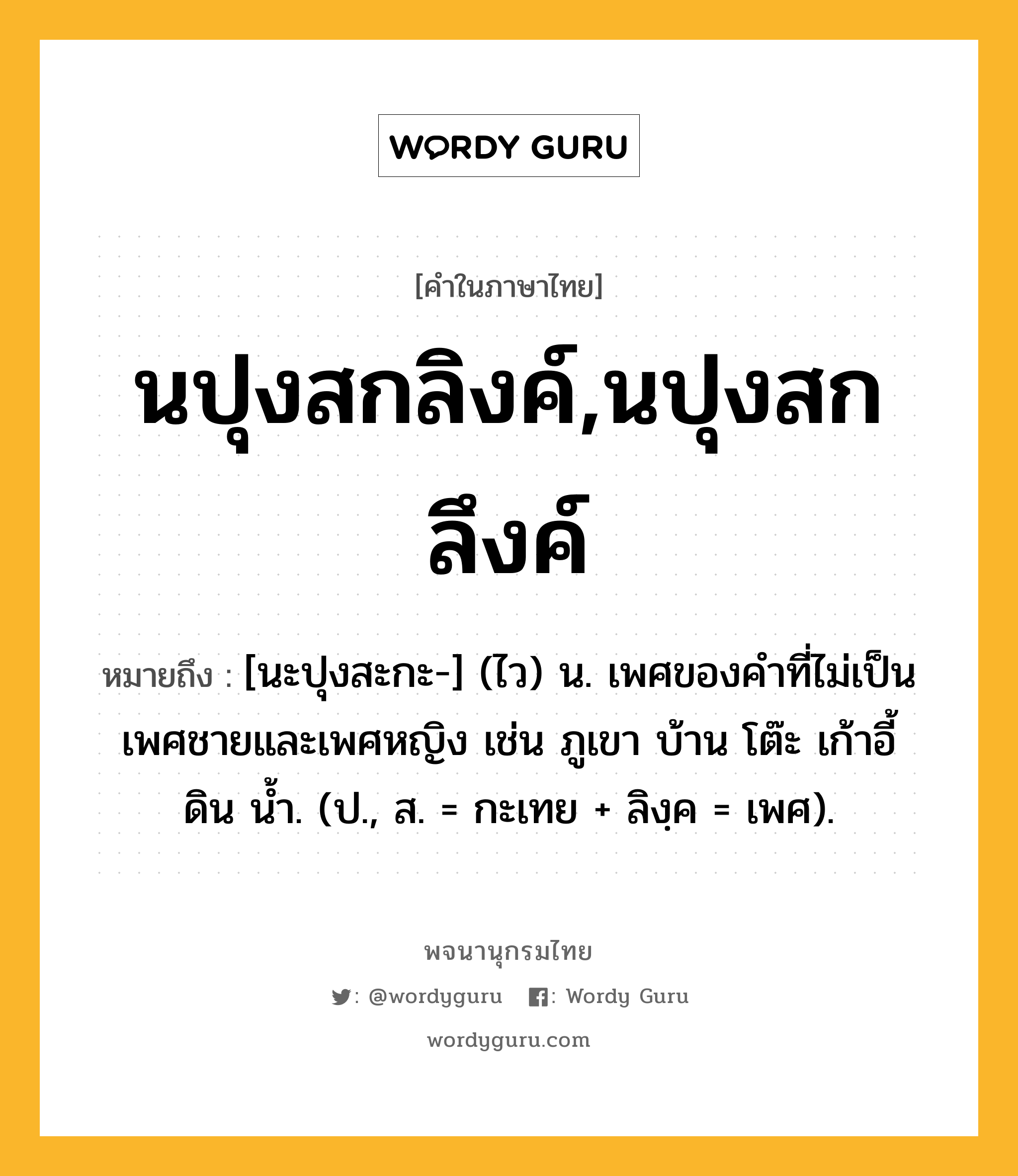 นปุงสกลิงค์,นปุงสกลึงค์ หมายถึงอะไร?, คำในภาษาไทย นปุงสกลิงค์,นปุงสกลึงค์ หมายถึง [นะปุงสะกะ-] (ไว) น. เพศของคําที่ไม่เป็นเพศชายและเพศหญิง เช่น ภูเขา บ้าน โต๊ะ เก้าอี้ ดิน นํ้า. (ป., ส. = กะเทย + ลิงฺค = เพศ).