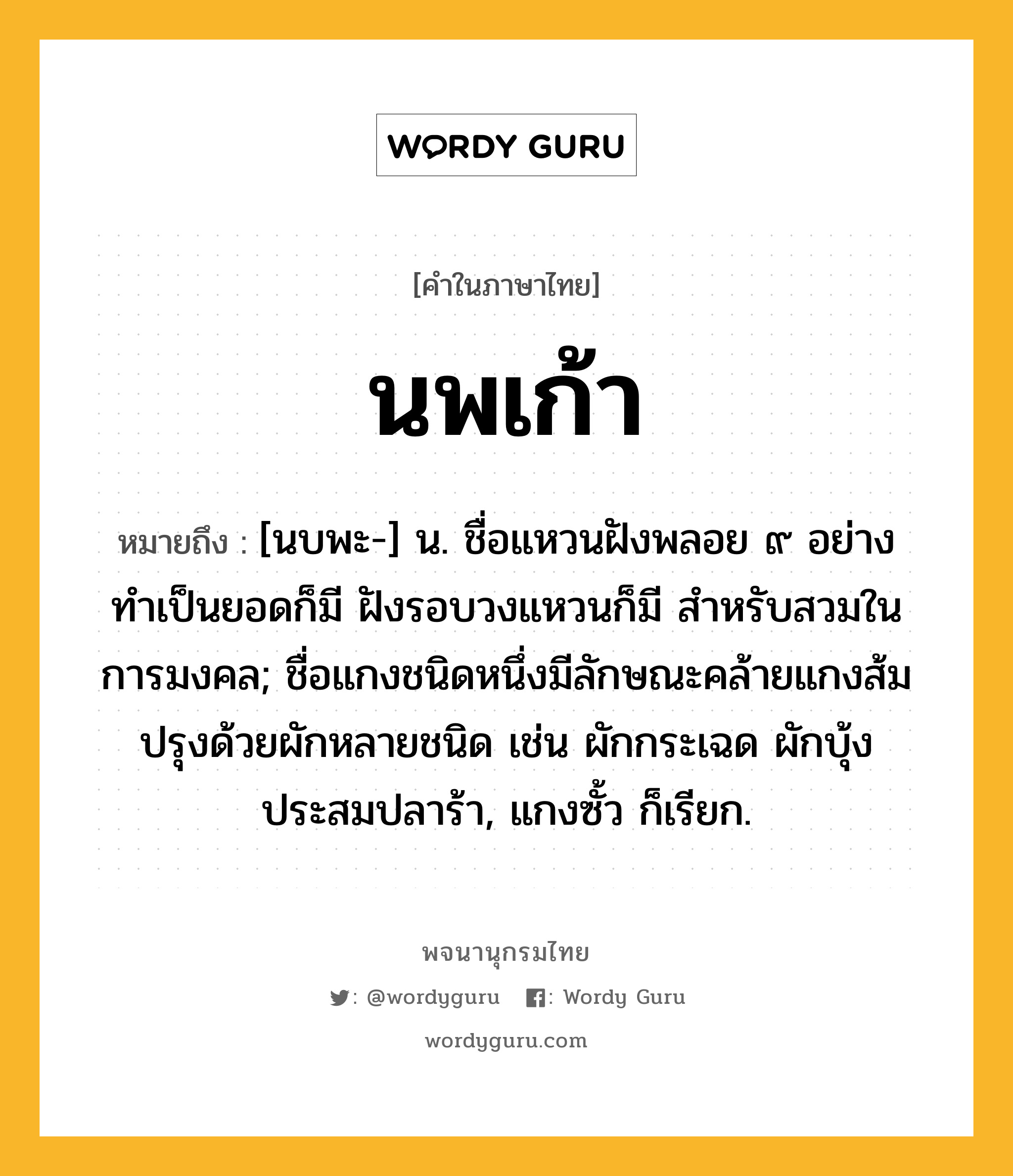 นพเก้า หมายถึงอะไร?, คำในภาษาไทย นพเก้า หมายถึง [นบพะ-] น. ชื่อแหวนฝังพลอย ๙ อย่าง ทําเป็นยอดก็มี ฝังรอบวงแหวนก็มี สําหรับสวมในการมงคล; ชื่อแกงชนิดหนึ่งมีลักษณะคล้ายแกงส้ม ปรุงด้วยผักหลายชนิด เช่น ผักกระเฉด ผักบุ้ง ประสมปลาร้า, แกงซั้ว ก็เรียก.