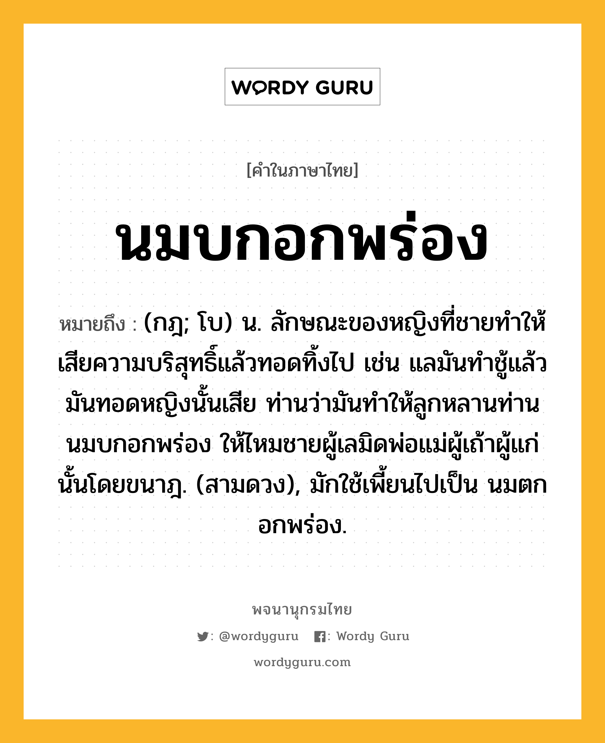 นมบกอกพร่อง หมายถึงอะไร?, คำในภาษาไทย นมบกอกพร่อง หมายถึง (กฎ; โบ) น. ลักษณะของหญิงที่ชายทําให้เสียความบริสุทธิ์แล้วทอดทิ้งไป เช่น แลมันทําชู้แล้วมันทอดหญิงนั้นเสีย ท่านว่ามันทําให้ลูกหลานท่านนมบกอกพร่อง ให้ไหมชายผู้เลมิดพ่อแม่ผู้เถ้าผู้แก่นั้นโดยขนาฎ. (สามดวง), มักใช้เพี้ยนไปเป็น นมตกอกพร่อง.