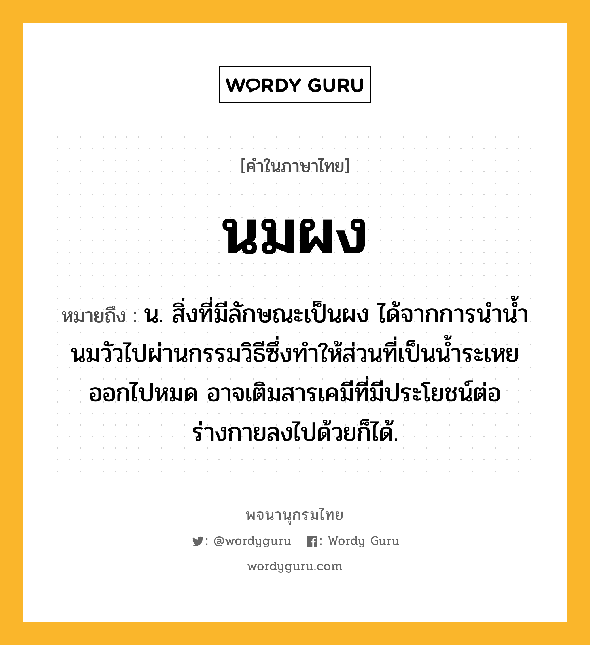 นมผง หมายถึงอะไร?, คำในภาษาไทย นมผง หมายถึง น. สิ่งที่มีลักษณะเป็นผง ได้จากการนํานํ้านมวัวไปผ่านกรรมวิธีซึ่งทําให้ส่วนที่เป็นนํ้าระเหยออกไปหมด อาจเติมสารเคมีที่มีประโยชน์ต่อร่างกายลงไปด้วยก็ได้.