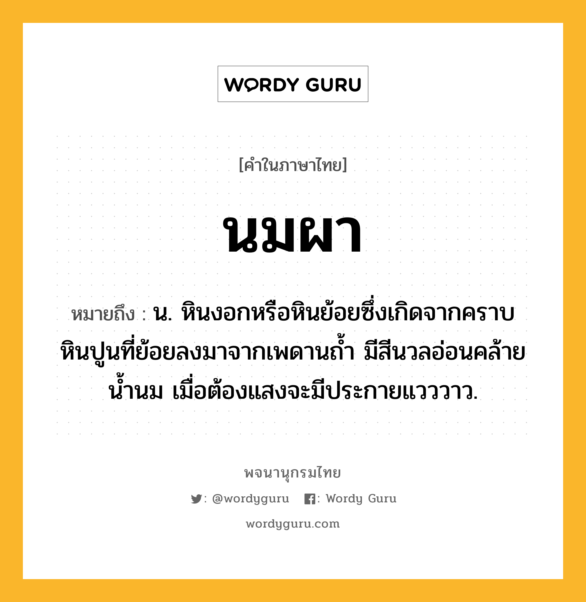 นมผา หมายถึงอะไร?, คำในภาษาไทย นมผา หมายถึง น. หินงอกหรือหินย้อยซึ่งเกิดจากคราบหินปูนที่ย้อยลงมาจากเพดานถํ้า มีสีนวลอ่อนคล้ายนํ้านม เมื่อต้องแสงจะมีประกายแวววาว.