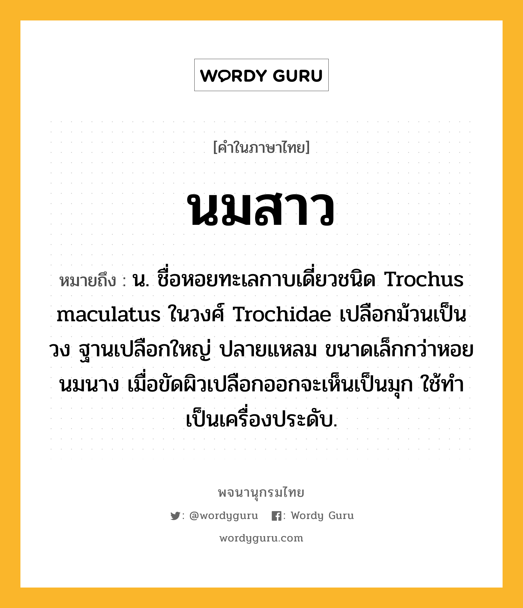 นมสาว หมายถึงอะไร?, คำในภาษาไทย นมสาว หมายถึง น. ชื่อหอยทะเลกาบเดี่ยวชนิด Trochus maculatus ในวงศ์ Trochidae เปลือกม้วนเป็นวง ฐานเปลือกใหญ่ ปลายแหลม ขนาดเล็กกว่าหอยนมนาง เมื่อขัดผิวเปลือกออกจะเห็นเป็นมุก ใช้ทําเป็นเครื่องประดับ.