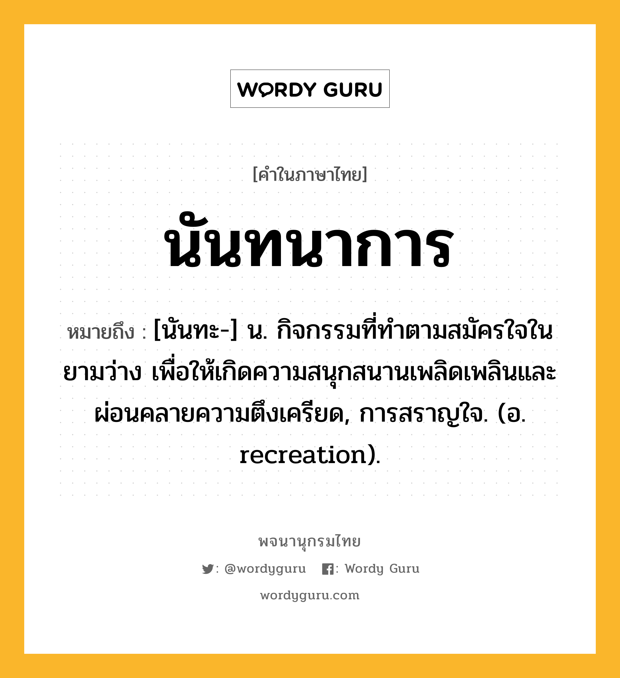 นันทนาการ หมายถึงอะไร?, คำในภาษาไทย นันทนาการ หมายถึง [นันทะ-] น. กิจกรรมที่ทําตามสมัครใจในยามว่าง เพื่อให้เกิดความสนุกสนานเพลิดเพลินและผ่อนคลายความตึงเครียด, การสราญใจ. (อ. recreation).