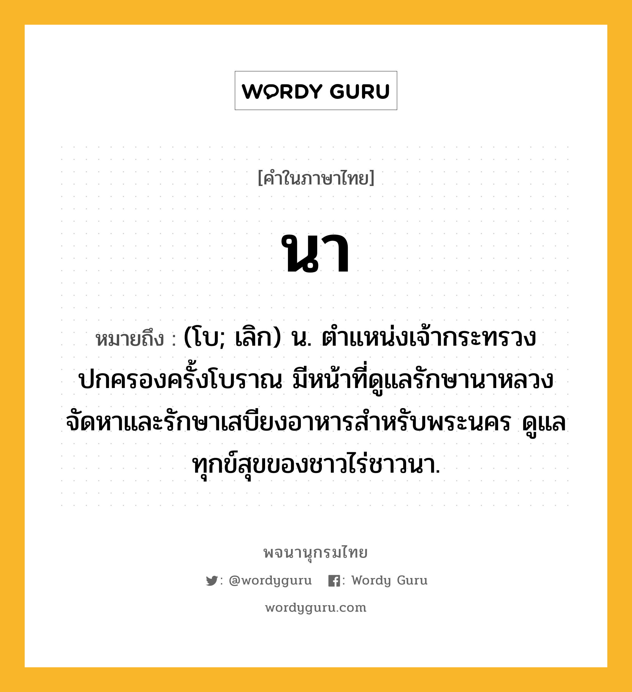 นา หมายถึงอะไร?, คำในภาษาไทย นา หมายถึง (โบ; เลิก) น. ตำแหน่งเจ้ากระทรวงปกครองครั้งโบราณ มีหน้าที่ดูแลรักษานาหลวง จัดหาและรักษาเสบียงอาหารสำหรับพระนคร ดูแลทุกข์สุขของชาวไร่ชาวนา.