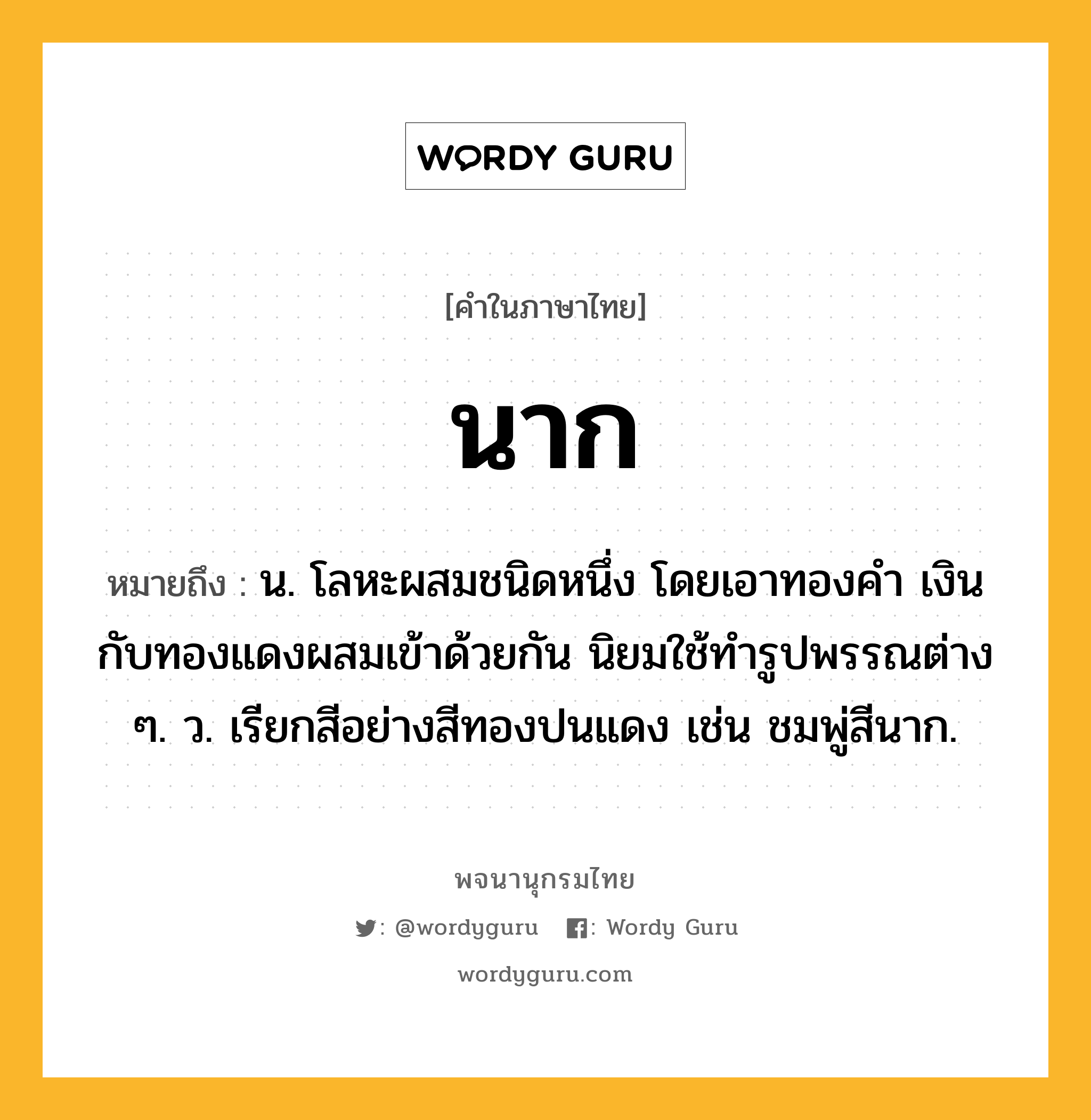 นาก หมายถึงอะไร?, คำในภาษาไทย นาก หมายถึง น. โลหะผสมชนิดหนึ่ง โดยเอาทองคํา เงิน กับทองแดงผสมเข้าด้วยกัน นิยมใช้ทํารูปพรรณต่าง ๆ. ว. เรียกสีอย่างสีทองปนแดง เช่น ชมพู่สีนาก.