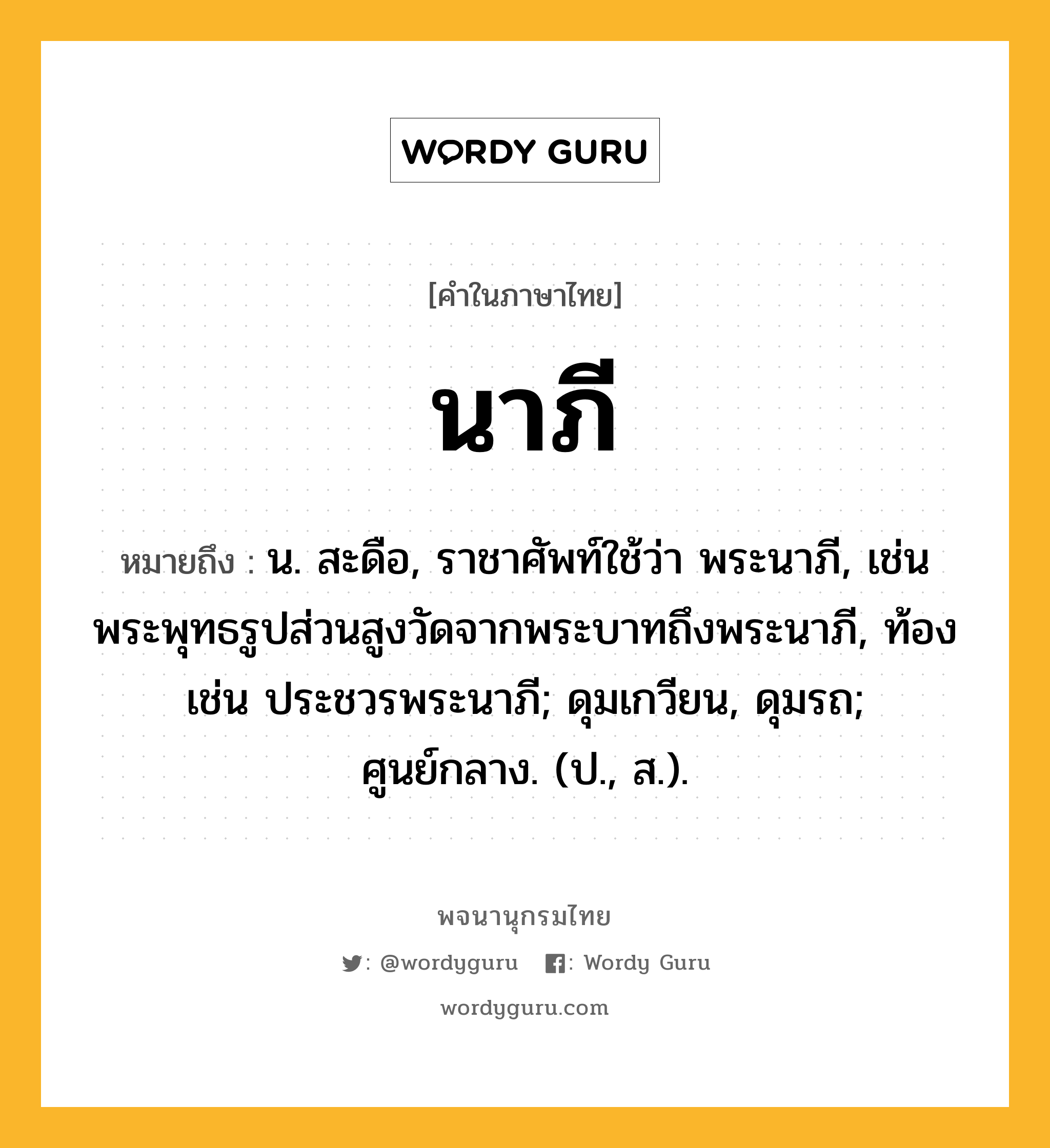 นาภี หมายถึงอะไร?, คำในภาษาไทย นาภี หมายถึง น. สะดือ, ราชาศัพท์ใช้ว่า พระนาภี, เช่น พระพุทธรูปส่วนสูงวัดจากพระบาทถึงพระนาภี, ท้อง เช่น ประชวรพระนาภี; ดุมเกวียน, ดุมรถ; ศูนย์กลาง. (ป., ส.).