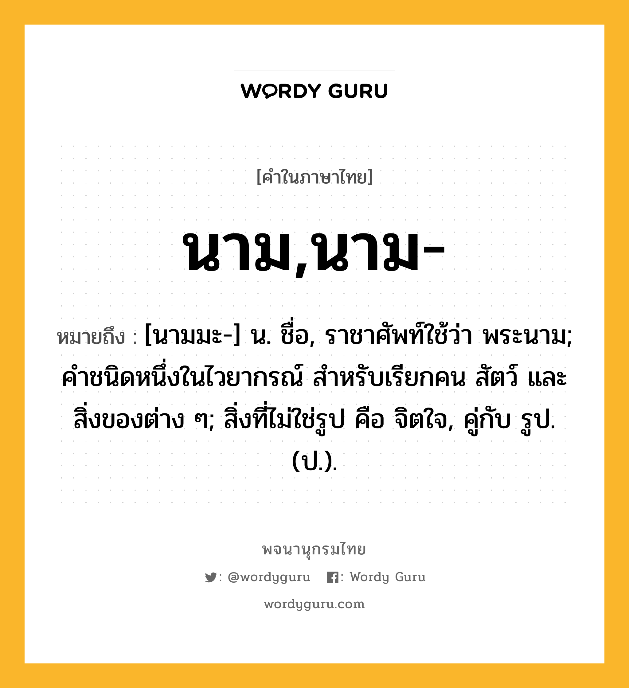 นาม,นาม- หมายถึงอะไร?, คำในภาษาไทย นาม,นาม- หมายถึง [นามมะ-] น. ชื่อ, ราชาศัพท์ใช้ว่า พระนาม; คําชนิดหนึ่งในไวยากรณ์ สําหรับเรียกคน สัตว์ และสิ่งของต่าง ๆ; สิ่งที่ไม่ใช่รูป คือ จิตใจ, คู่กับ รูป. (ป.).