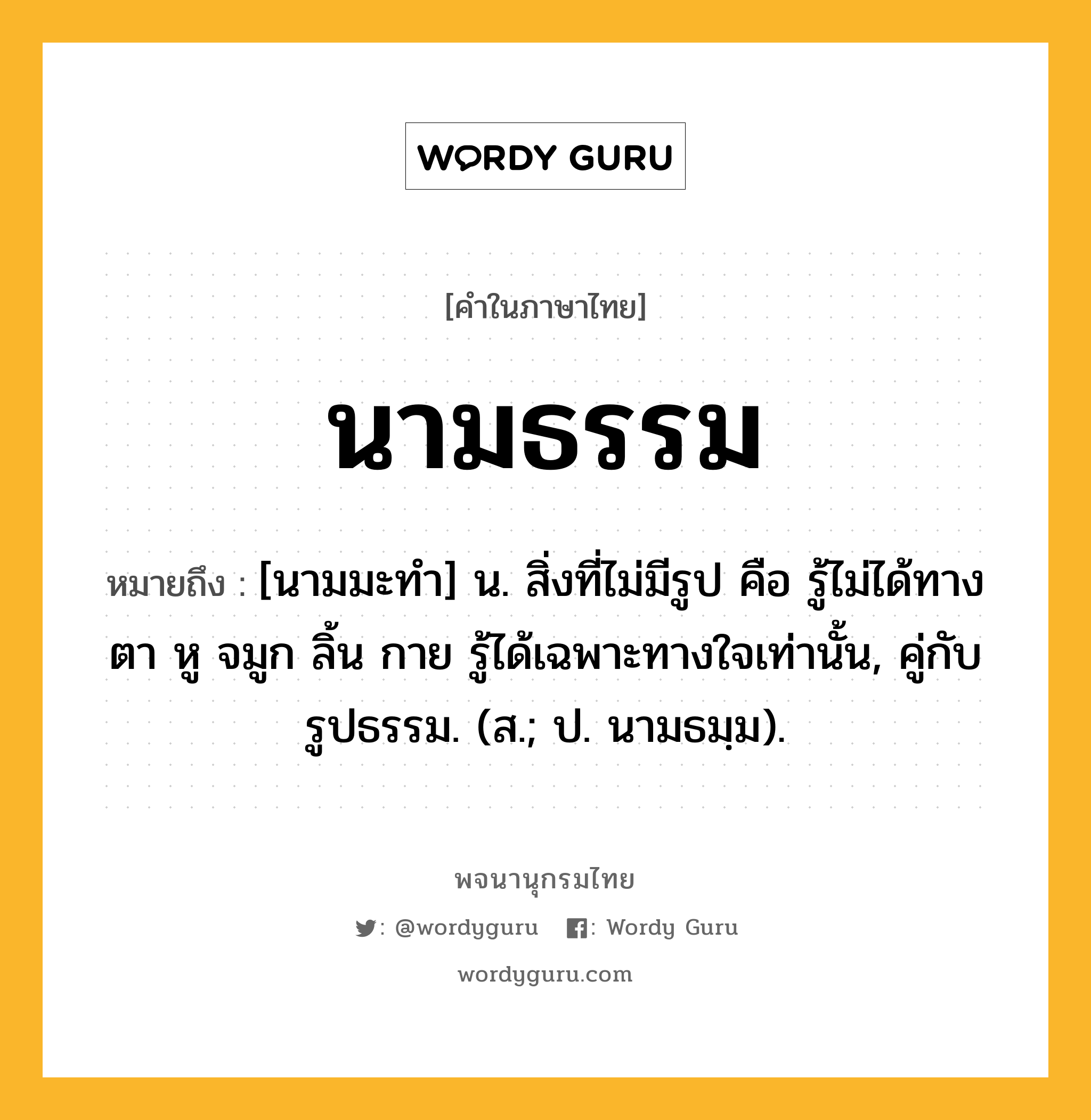 นามธรรม หมายถึงอะไร?, คำในภาษาไทย นามธรรม หมายถึง [นามมะทํา] น. สิ่งที่ไม่มีรูป คือ รู้ไม่ได้ทางตา หู จมูก ลิ้น กาย รู้ได้เฉพาะทางใจเท่านั้น, คู่กับ รูปธรรม. (ส.; ป. นามธมฺม).