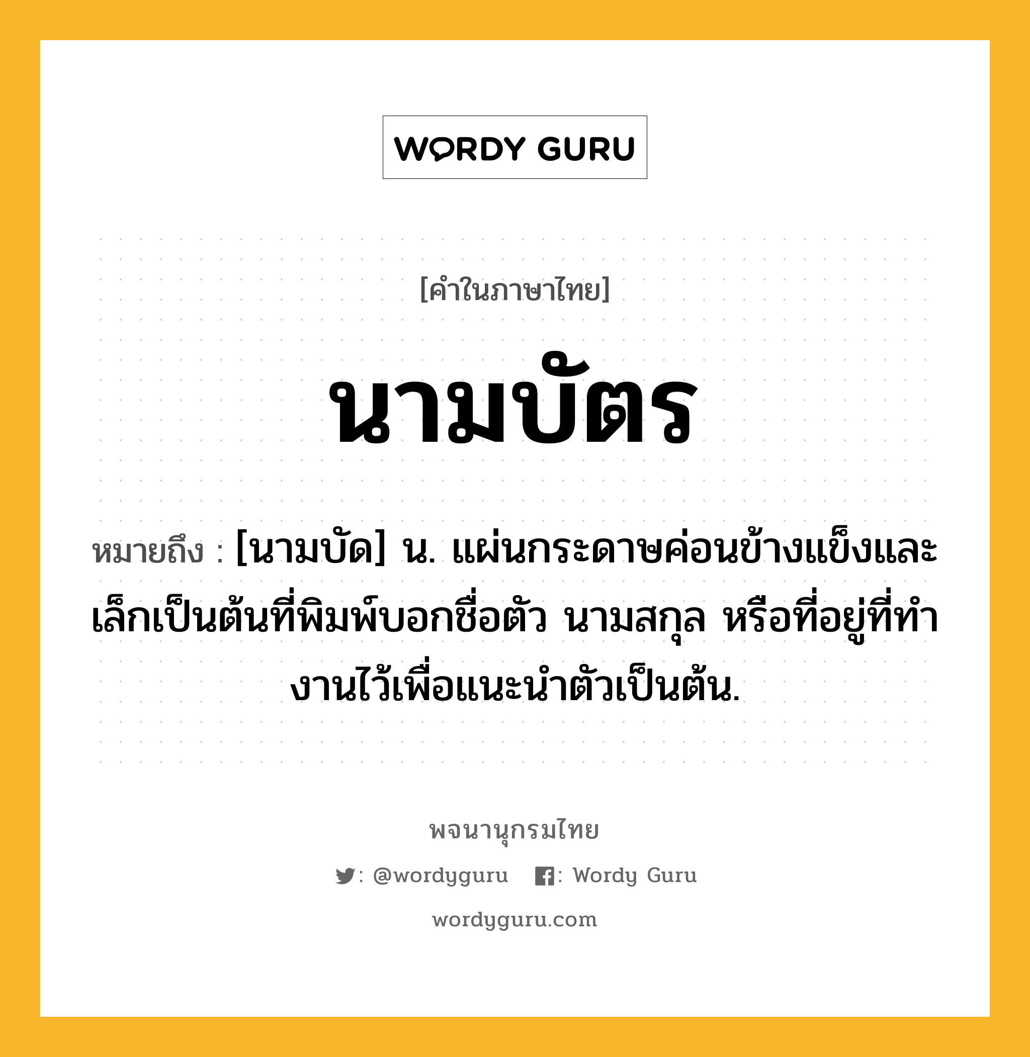 นามบัตร หมายถึงอะไร?, คำในภาษาไทย นามบัตร หมายถึง [นามบัด] น. แผ่นกระดาษค่อนข้างแข็งและเล็กเป็นต้นที่พิมพ์บอกชื่อตัว นามสกุล หรือที่อยู่ที่ทํางานไว้เพื่อแนะนําตัวเป็นต้น.