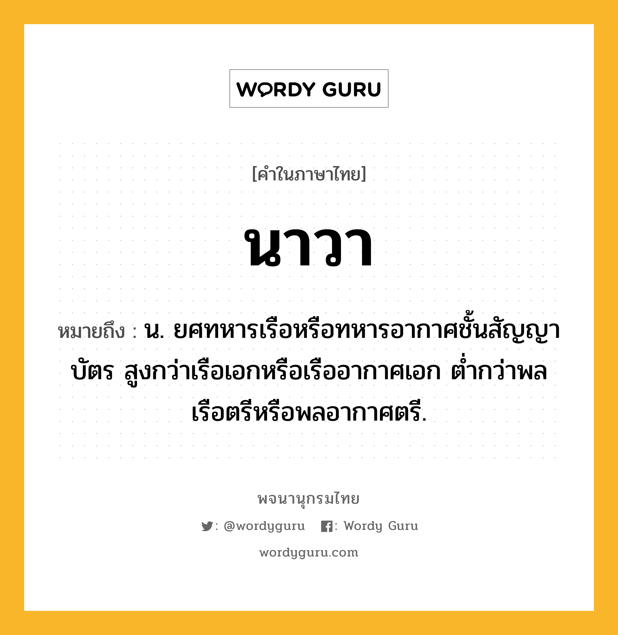 นาวา หมายถึงอะไร?, คำในภาษาไทย นาวา หมายถึง น. ยศทหารเรือหรือทหารอากาศชั้นสัญญาบัตร สูงกว่าเรือเอกหรือเรืออากาศเอก ตํ่ากว่าพลเรือตรีหรือพลอากาศตรี.