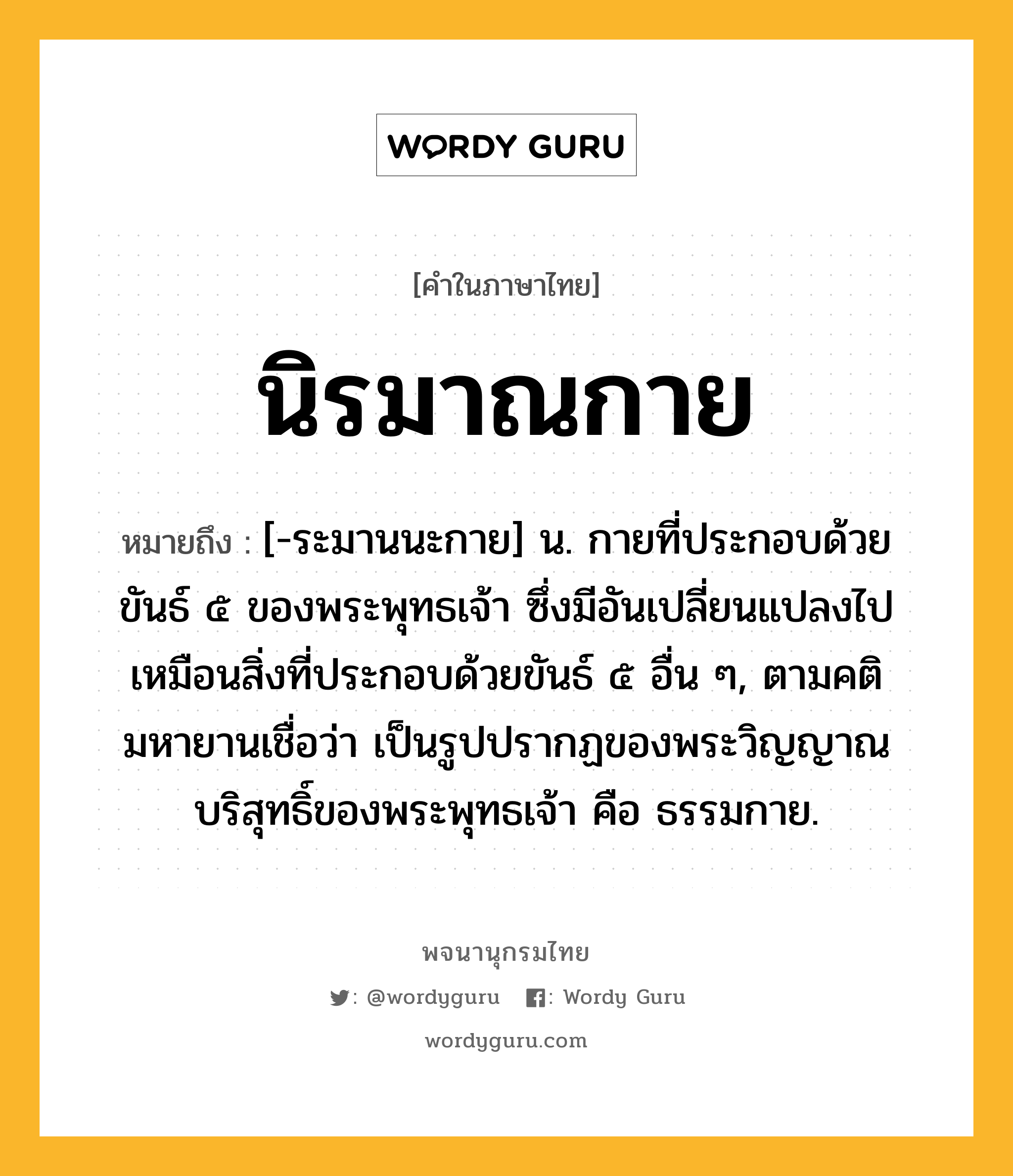 นิรมาณกาย หมายถึงอะไร?, คำในภาษาไทย นิรมาณกาย หมายถึง [-ระมานนะกาย] น. กายที่ประกอบด้วยขันธ์ ๕ ของพระพุทธเจ้า ซึ่งมีอันเปลี่ยนแปลงไปเหมือนสิ่งที่ประกอบด้วยขันธ์ ๕ อื่น ๆ, ตามคติมหายานเชื่อว่า เป็นรูปปรากฏของพระวิญญาณบริสุทธิ์ของพระพุทธเจ้า คือ ธรรมกาย.