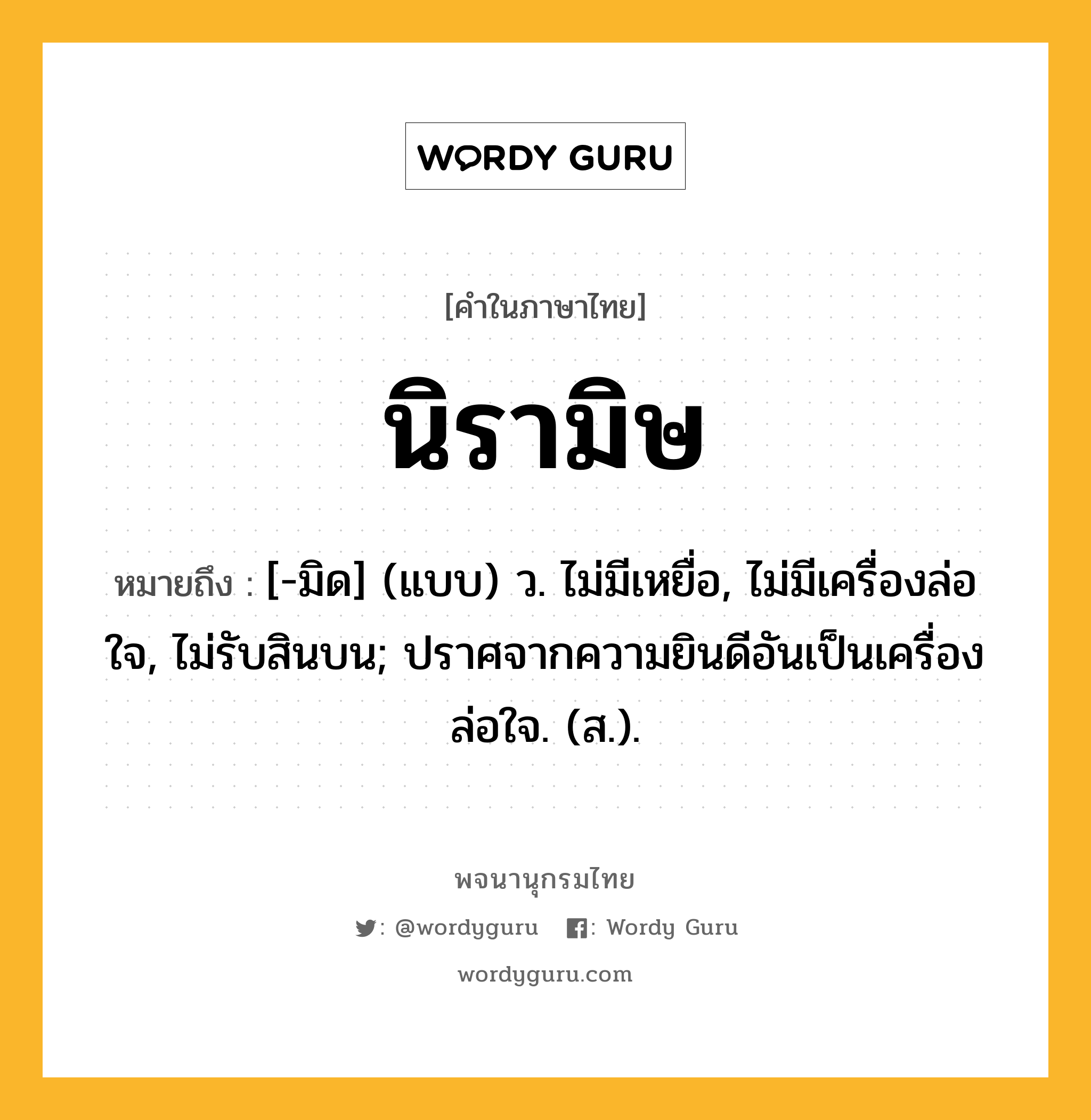 นิรามิษ หมายถึงอะไร?, คำในภาษาไทย นิรามิษ หมายถึง [-มิด] (แบบ) ว. ไม่มีเหยื่อ, ไม่มีเครื่องล่อใจ, ไม่รับสินบน; ปราศจากความยินดีอันเป็นเครื่องล่อใจ. (ส.).