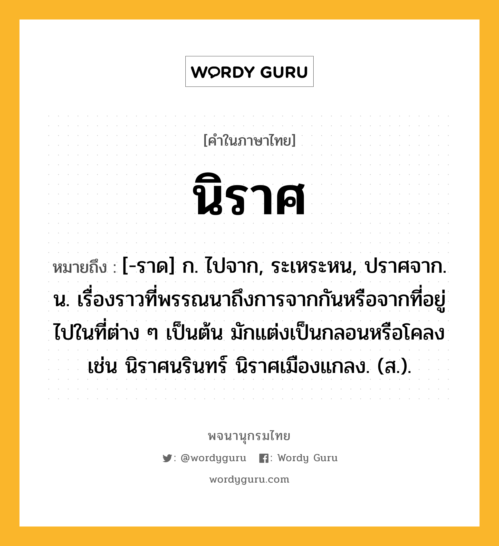 นิราศ หมายถึงอะไร?, คำในภาษาไทย นิราศ หมายถึง [-ราด] ก. ไปจาก, ระเหระหน, ปราศจาก. น. เรื่องราวที่พรรณนาถึงการจากกันหรือจากที่อยู่ไปในที่ต่าง ๆ เป็นต้น มักแต่งเป็นกลอนหรือโคลง เช่น นิราศนรินทร์ นิราศเมืองแกลง. (ส.).