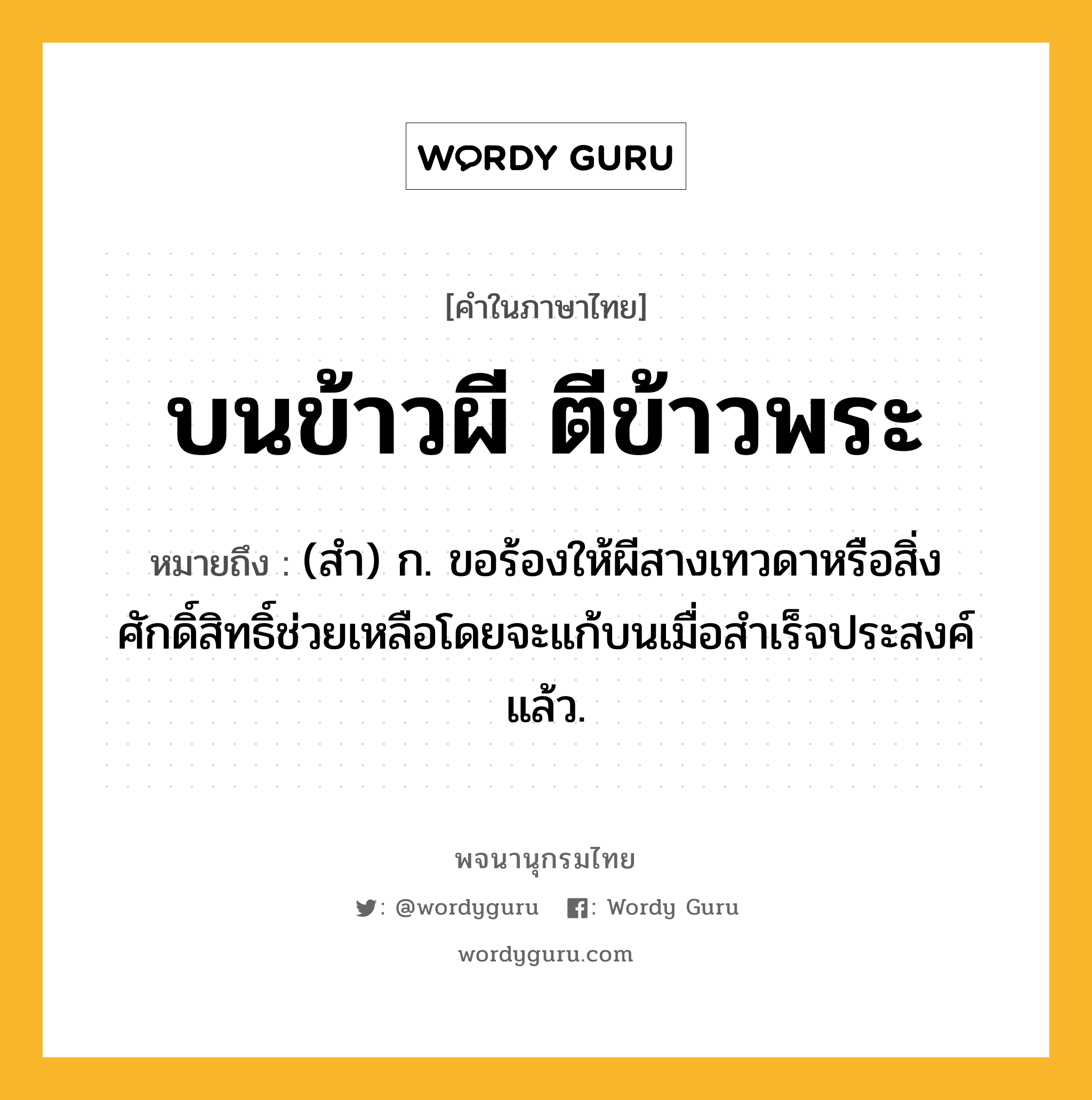 บนข้าวผี ตีข้าวพระ หมายถึงอะไร?, คำในภาษาไทย บนข้าวผี ตีข้าวพระ หมายถึง (สํา) ก. ขอร้องให้ผีสางเทวดาหรือสิ่งศักดิ์สิทธิ์ช่วยเหลือโดยจะแก้บนเมื่อสําเร็จประสงค์แล้ว.