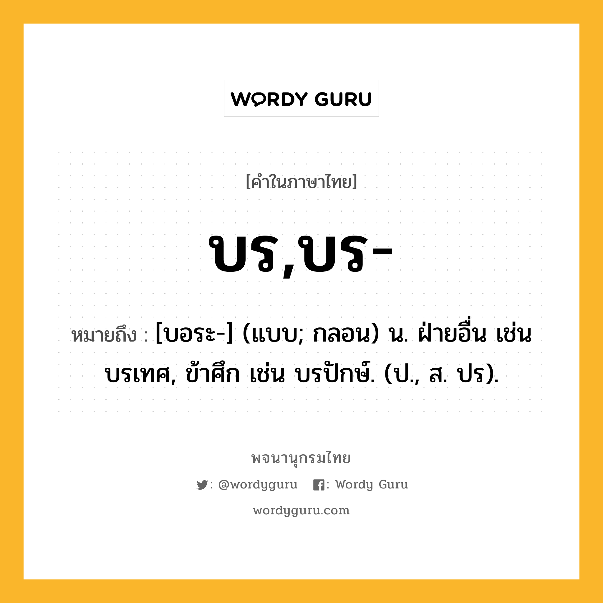 บร,บร- หมายถึงอะไร?, คำในภาษาไทย บร,บร- หมายถึง [บอระ-] (แบบ; กลอน) น. ฝ่ายอื่น เช่น บรเทศ, ข้าศึก เช่น บรปักษ์. (ป., ส. ปร).