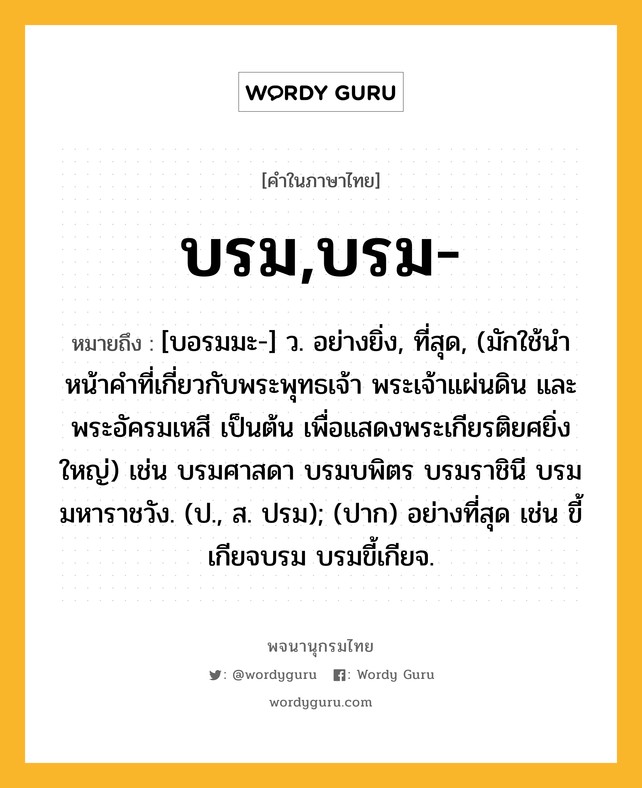 บรม,บรม- หมายถึงอะไร?, คำในภาษาไทย บรม,บรม- หมายถึง [บอรมมะ-] ว. อย่างยิ่ง, ที่สุด, (มักใช้นําหน้าคําที่เกี่ยวกับพระพุทธเจ้า พระเจ้าแผ่นดิน และพระอัครมเหสี เป็นต้น เพื่อแสดงพระเกียรติยศยิ่งใหญ่) เช่น บรมศาสดา บรมบพิตร บรมราชินี บรมมหาราชวัง. (ป., ส. ปรม); (ปาก) อย่างที่สุด เช่น ขี้เกียจบรม บรมขี้เกียจ.