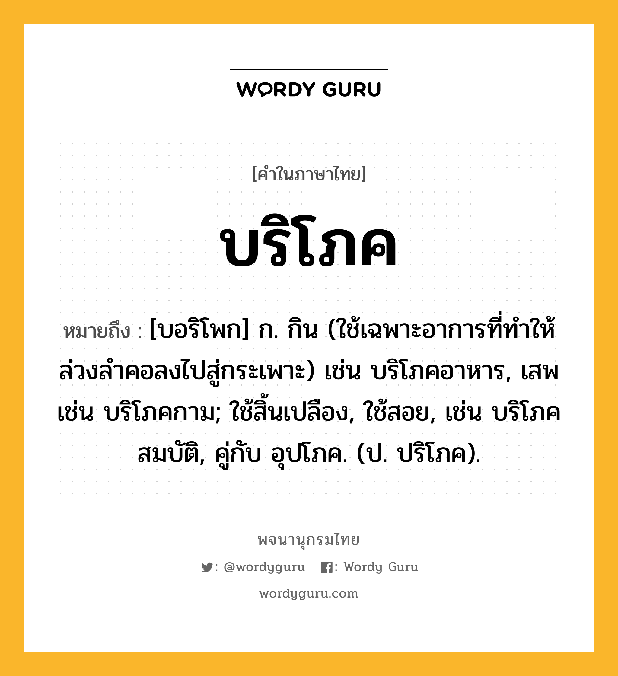 บริโภค หมายถึงอะไร?, คำในภาษาไทย บริโภค หมายถึง [บอริโพก] ก. กิน (ใช้เฉพาะอาการที่ทําให้ล่วงลําคอลงไปสู่กระเพาะ) เช่น บริโภคอาหาร, เสพ เช่น บริโภคกาม; ใช้สิ้นเปลือง, ใช้สอย, เช่น บริโภคสมบัติ, คู่กับ อุปโภค. (ป. ปริโภค).