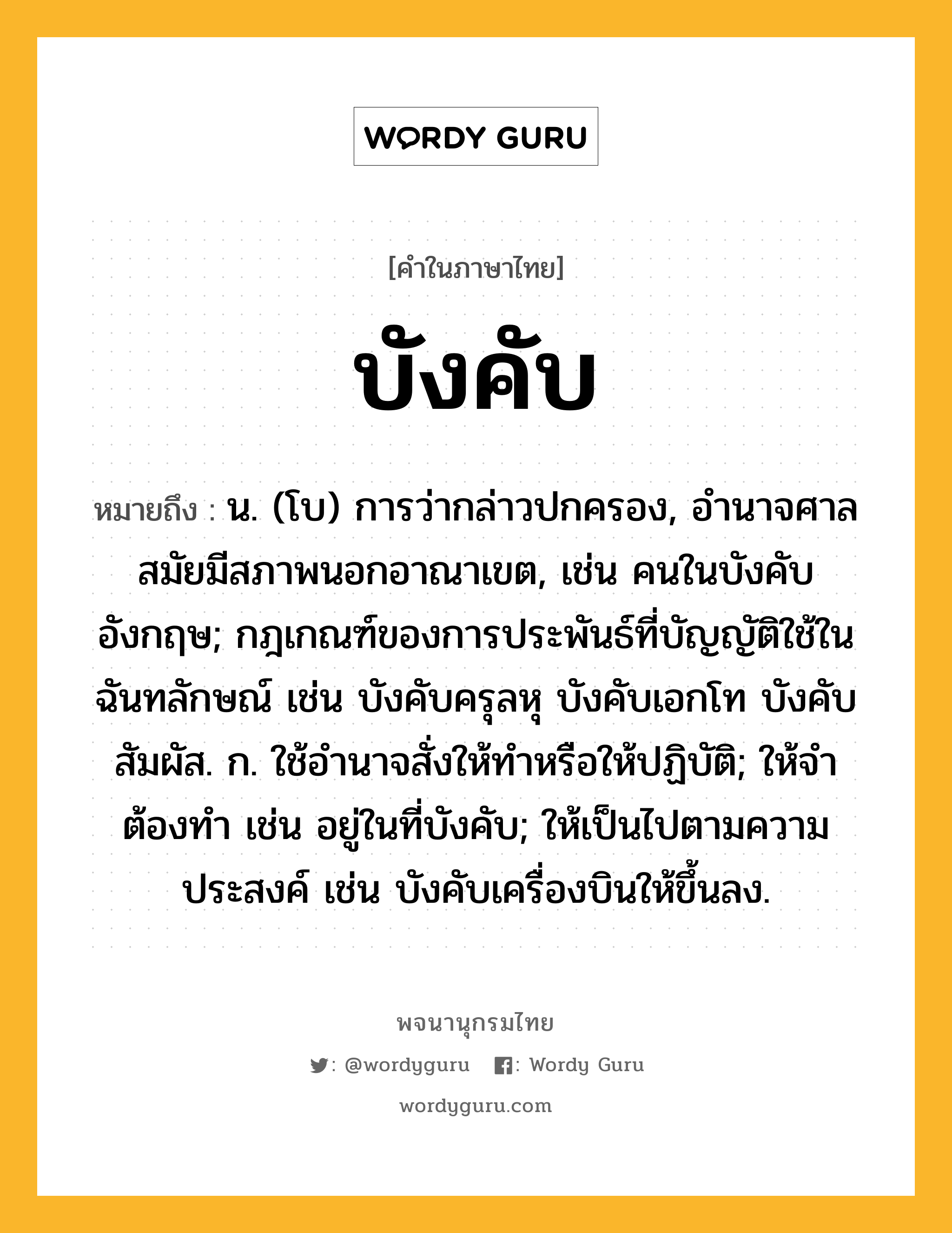 บังคับ หมายถึงอะไร?, คำในภาษาไทย บังคับ หมายถึง น. (โบ) การว่ากล่าวปกครอง, อํานาจศาลสมัยมีสภาพนอกอาณาเขต, เช่น คนในบังคับอังกฤษ; กฎเกณฑ์ของการประพันธ์ที่บัญญัติใช้ในฉันทลักษณ์ เช่น บังคับครุลหุ บังคับเอกโท บังคับสัมผัส. ก. ใช้อํานาจสั่งให้ทําหรือให้ปฏิบัติ; ให้จําต้องทํา เช่น อยู่ในที่บังคับ; ให้เป็นไปตามความประสงค์ เช่น บังคับเครื่องบินให้ขึ้นลง.