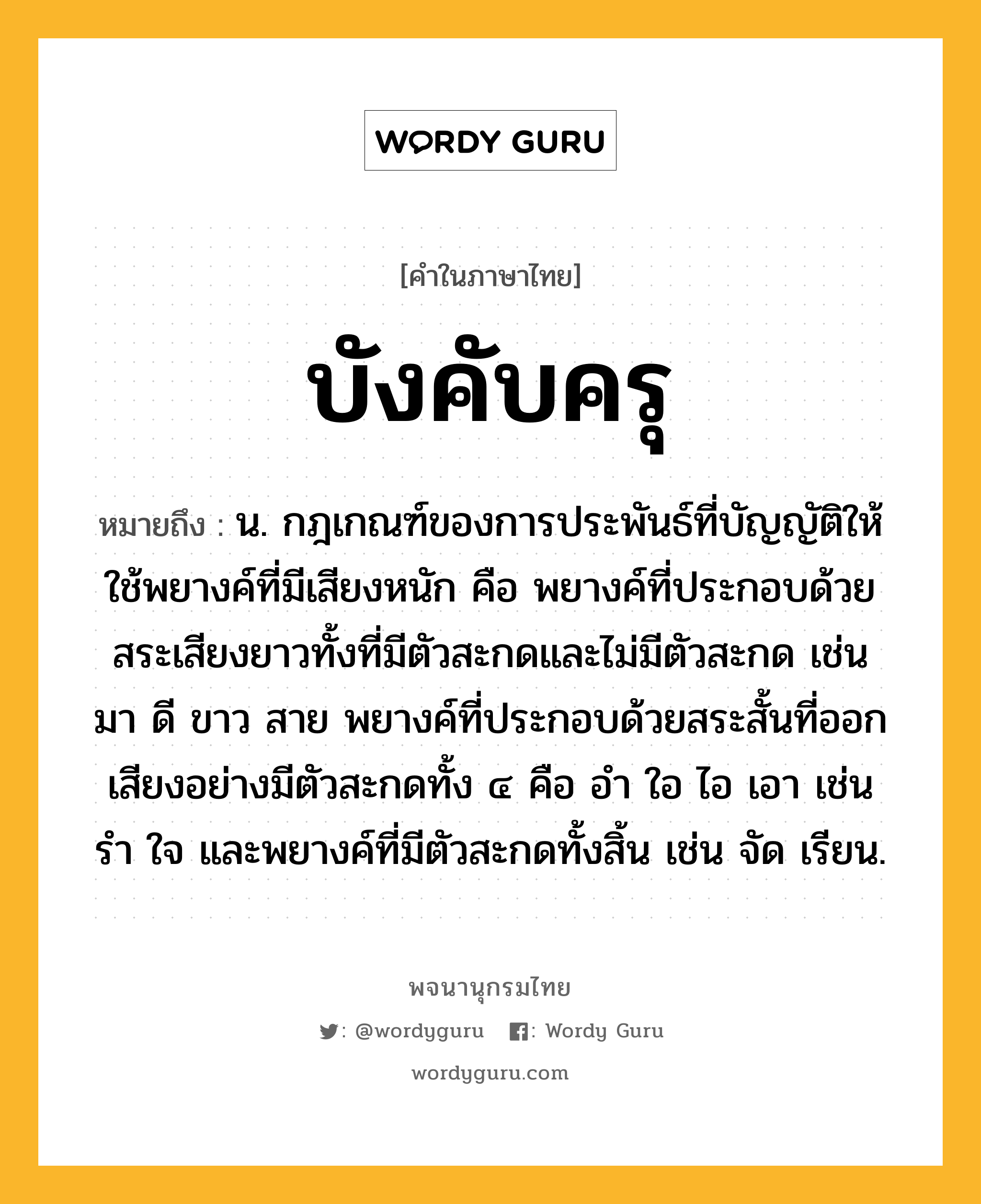 บังคับครุ หมายถึงอะไร?, คำในภาษาไทย บังคับครุ หมายถึง น. กฎเกณฑ์ของการประพันธ์ที่บัญญัติให้ใช้พยางค์ที่มีเสียงหนัก คือ พยางค์ที่ประกอบด้วยสระเสียงยาวทั้งที่มีตัวสะกดและไม่มีตัวสะกด เช่น มา ดี ขาว สาย พยางค์ที่ประกอบด้วยสระสั้นที่ออกเสียงอย่างมีตัวสะกดทั้ง ๔ คือ อํา ใอ ไอ เอา เช่น รํา ใจ และพยางค์ที่มีตัวสะกดทั้งสิ้น เช่น จัด เรียน.