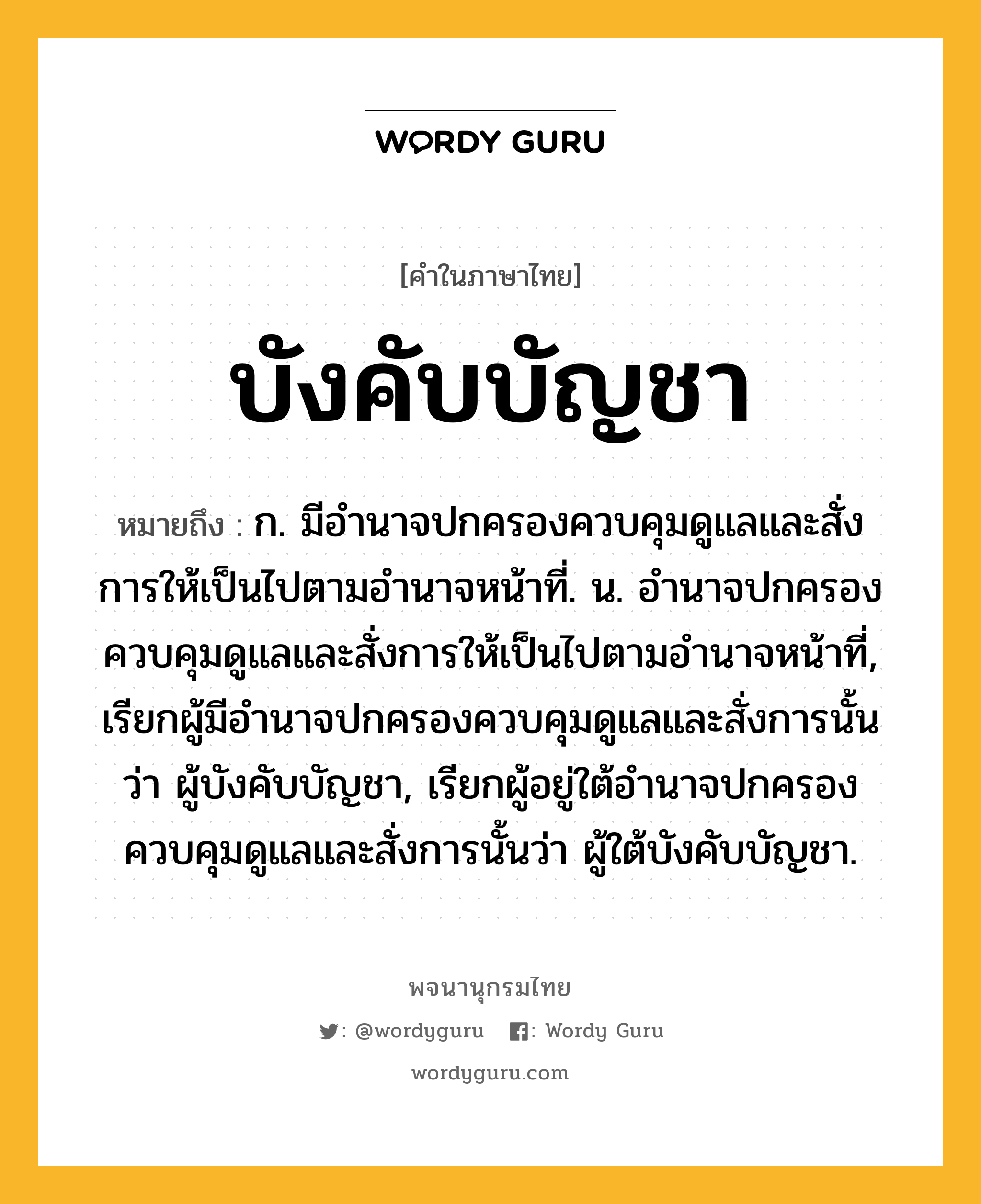 บังคับบัญชา หมายถึงอะไร?, คำในภาษาไทย บังคับบัญชา หมายถึง ก. มีอํานาจปกครองควบคุมดูแลและสั่งการให้เป็นไปตามอํานาจหน้าที่. น. อํานาจปกครองควบคุมดูแลและสั่งการให้เป็นไปตามอํานาจหน้าที่, เรียกผู้มีอํานาจปกครองควบคุมดูแลและสั่งการนั้นว่า ผู้บังคับบัญชา, เรียกผู้อยู่ใต้อํานาจปกครองควบคุมดูแลและสั่งการนั้นว่า ผู้ใต้บังคับบัญชา.