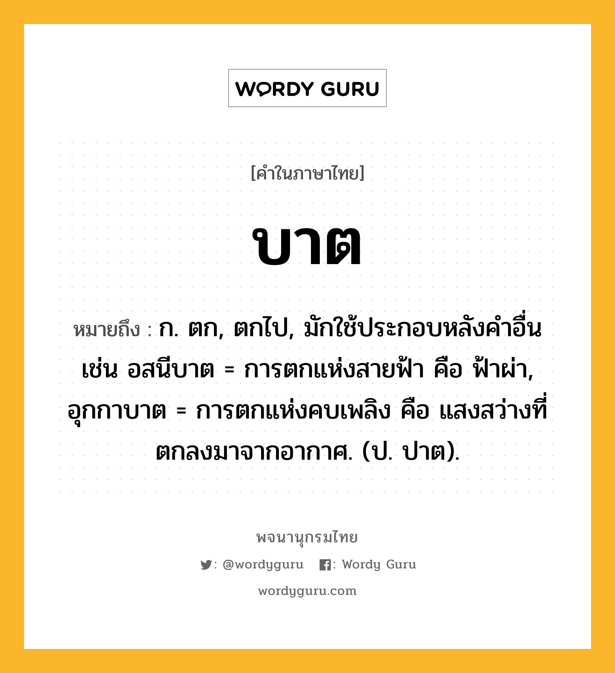 บาต หมายถึงอะไร?, คำในภาษาไทย บาต หมายถึง ก. ตก, ตกไป, มักใช้ประกอบหลังคําอื่น เช่น อสนีบาต = การตกแห่งสายฟ้า คือ ฟ้าผ่า, อุกกาบาต = การตกแห่งคบเพลิง คือ แสงสว่างที่ตกลงมาจากอากาศ. (ป. ปาต).