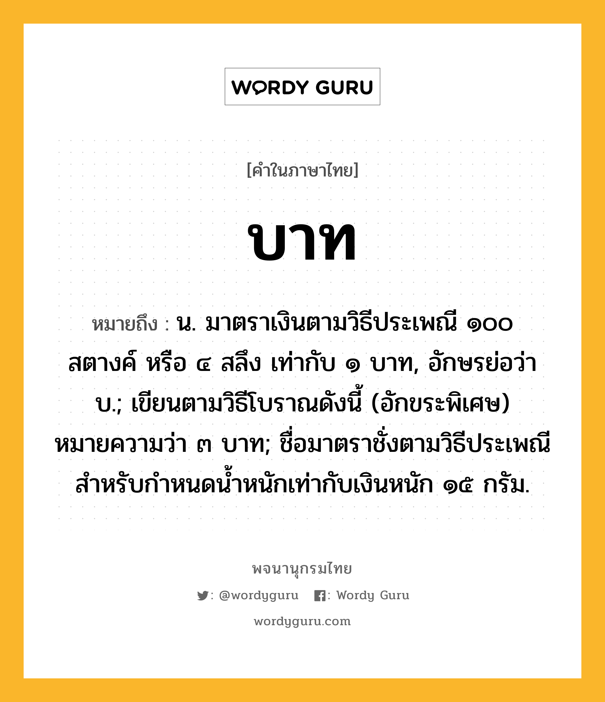 บาท หมายถึงอะไร?, คำในภาษาไทย บาท หมายถึง น. มาตราเงินตามวิธีประเพณี ๑๐๐ สตางค์ หรือ ๔ สลึง เท่ากับ ๑ บาท, อักษรย่อว่า บ.; เขียนตามวิธีโบราณดังนี้ (อักขระพิเศษ) หมายความว่า ๓ บาท; ชื่อมาตราชั่งตามวิธีประเพณี สําหรับกําหนดนํ้าหนักเท่ากับเงินหนัก ๑๕ กรัม.