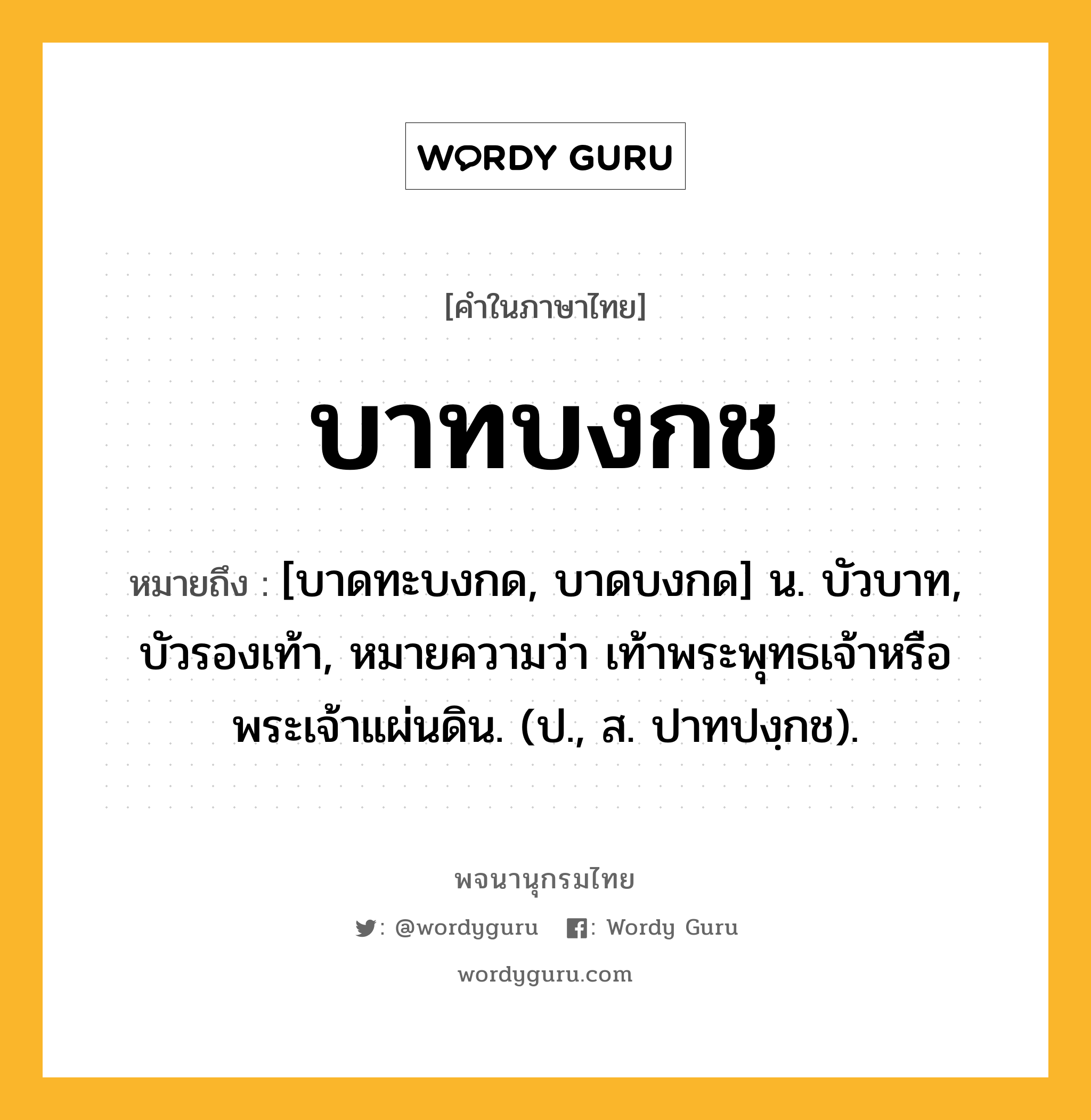 บาทบงกช หมายถึงอะไร?, คำในภาษาไทย บาทบงกช หมายถึง [บาดทะบงกด, บาดบงกด] น. บัวบาท, บัวรองเท้า, หมายความว่า เท้าพระพุทธเจ้าหรือพระเจ้าแผ่นดิน. (ป., ส. ปาทปงฺกช).