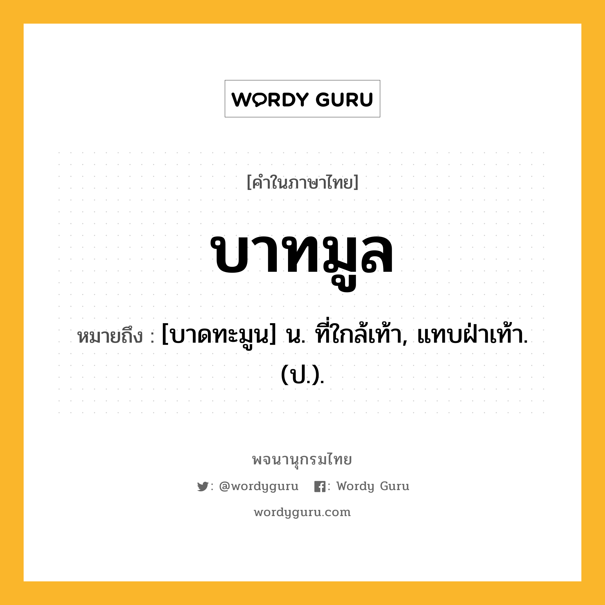 บาทมูล หมายถึงอะไร?, คำในภาษาไทย บาทมูล หมายถึง [บาดทะมูน] น. ที่ใกล้เท้า, แทบฝ่าเท้า. (ป.).