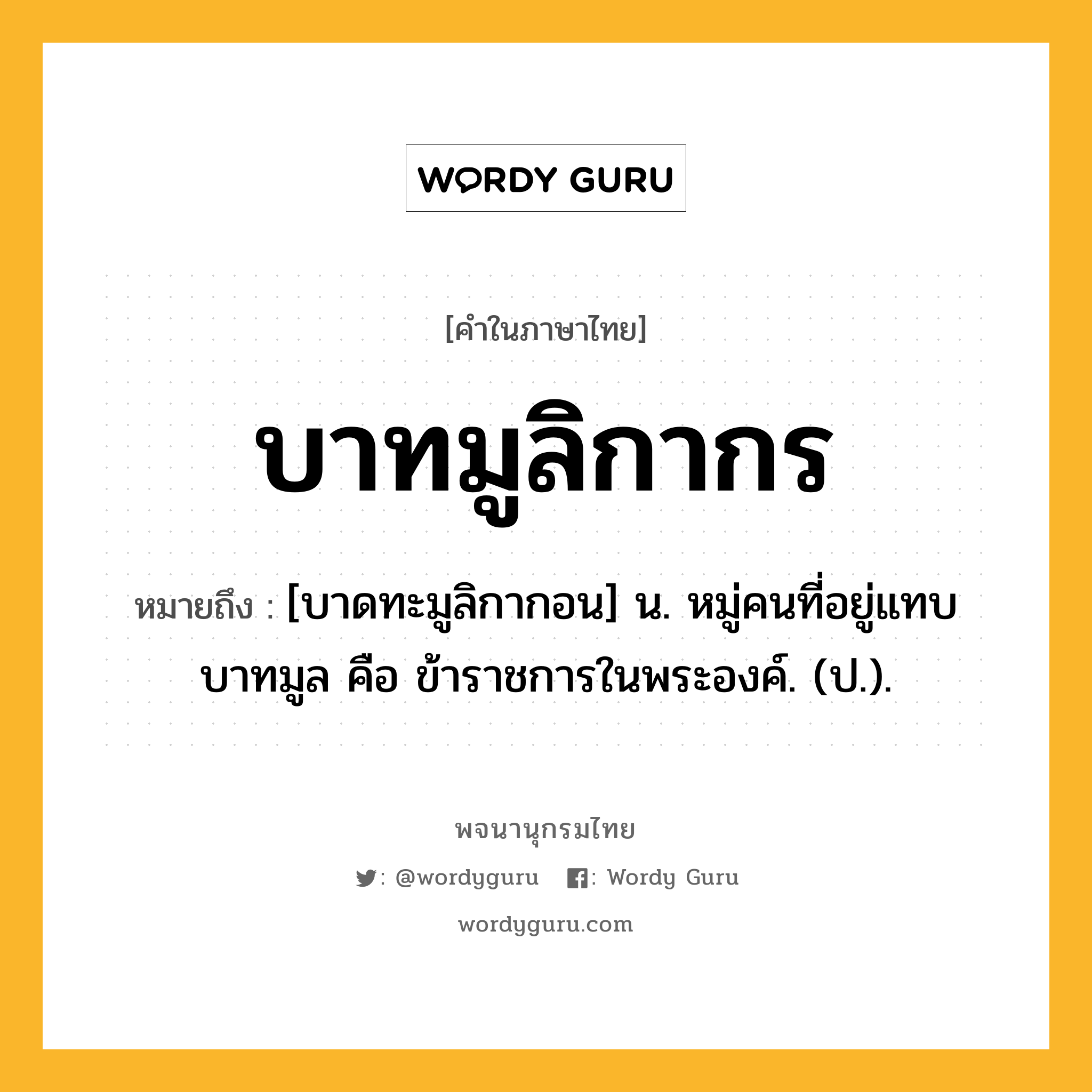 บาทมูลิกากร หมายถึงอะไร?, คำในภาษาไทย บาทมูลิกากร หมายถึง [บาดทะมูลิกากอน] น. หมู่คนที่อยู่แทบบาทมูล คือ ข้าราชการในพระองค์. (ป.).