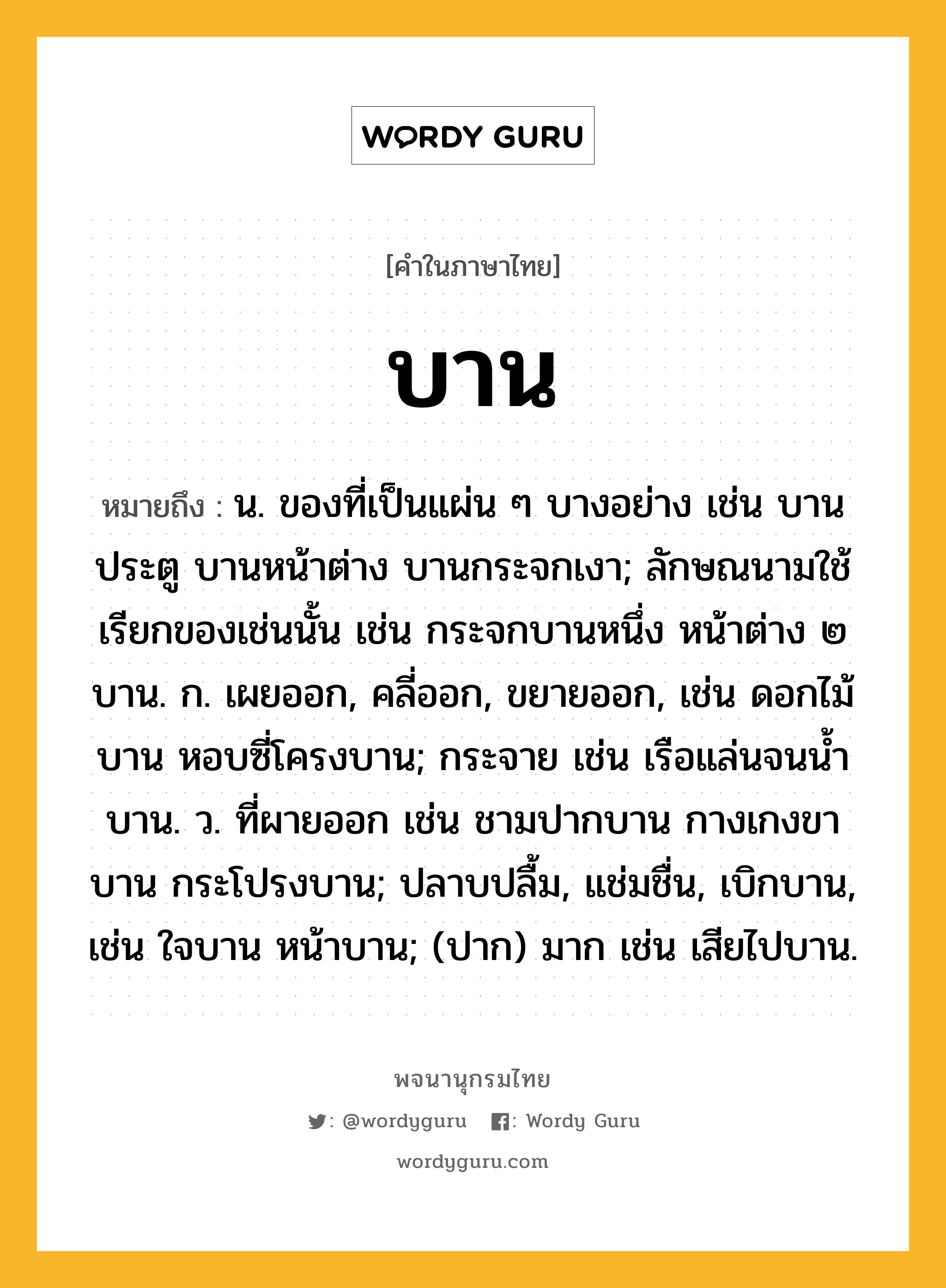 บาน หมายถึงอะไร?, คำในภาษาไทย บาน หมายถึง น. ของที่เป็นแผ่น ๆ บางอย่าง เช่น บานประตู บานหน้าต่าง บานกระจกเงา; ลักษณนามใช้เรียกของเช่นนั้น เช่น กระจกบานหนึ่ง หน้าต่าง ๒ บาน. ก. เผยออก, คลี่ออก, ขยายออก, เช่น ดอกไม้บาน หอบซี่โครงบาน; กระจาย เช่น เรือแล่นจนนํ้าบาน. ว. ที่ผายออก เช่น ชามปากบาน กางเกงขาบาน กระโปรงบาน; ปลาบปลื้ม, แช่มชื่น, เบิกบาน, เช่น ใจบาน หน้าบาน; (ปาก) มาก เช่น เสียไปบาน.