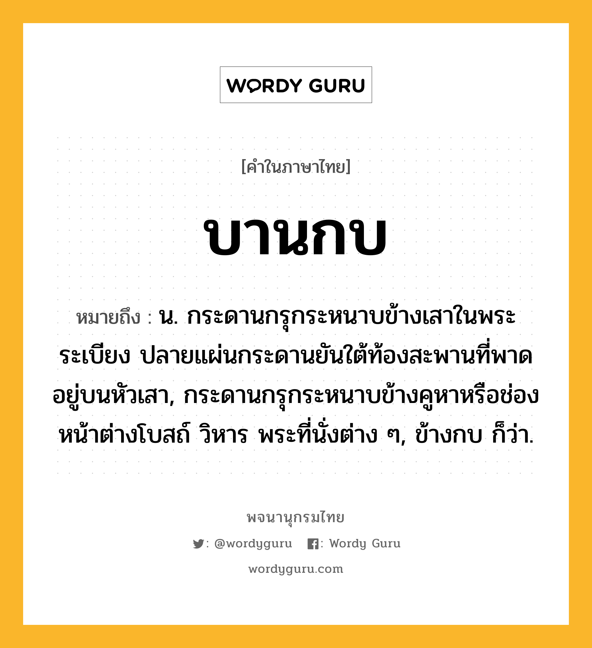 บานกบ หมายถึงอะไร?, คำในภาษาไทย บานกบ หมายถึง น. กระดานกรุกระหนาบข้างเสาในพระระเบียง ปลายแผ่นกระดานยันใต้ท้องสะพานที่พาดอยู่บนหัวเสา, กระดานกรุกระหนาบข้างคูหาหรือช่องหน้าต่างโบสถ์ วิหาร พระที่นั่งต่าง ๆ, ข้างกบ ก็ว่า.