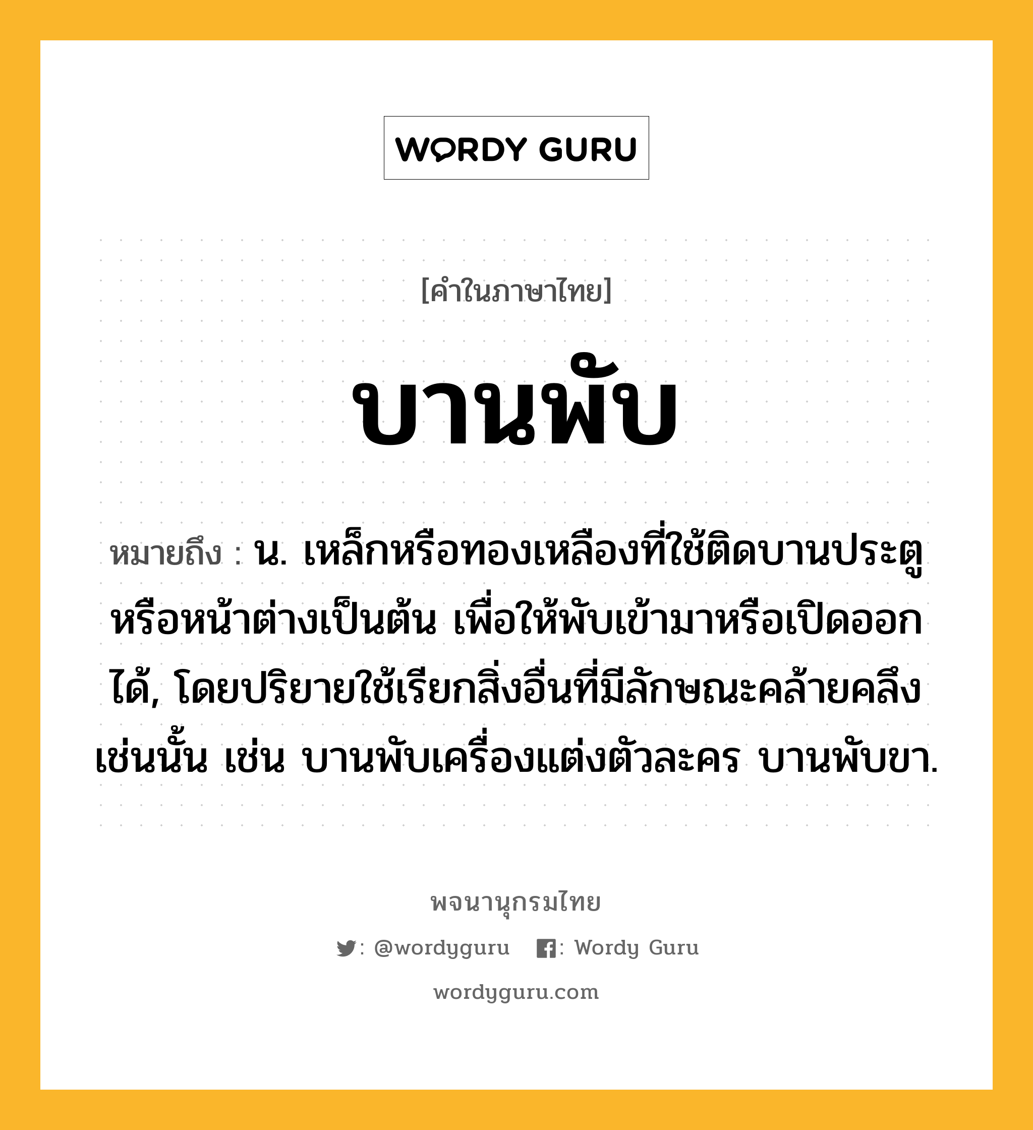 บานพับ หมายถึงอะไร?, คำในภาษาไทย บานพับ หมายถึง น. เหล็กหรือทองเหลืองที่ใช้ติดบานประตูหรือหน้าต่างเป็นต้น เพื่อให้พับเข้ามาหรือเปิดออกได้, โดยปริยายใช้เรียกสิ่งอื่นที่มีลักษณะคล้ายคลึงเช่นนั้น เช่น บานพับเครื่องแต่งตัวละคร บานพับขา.