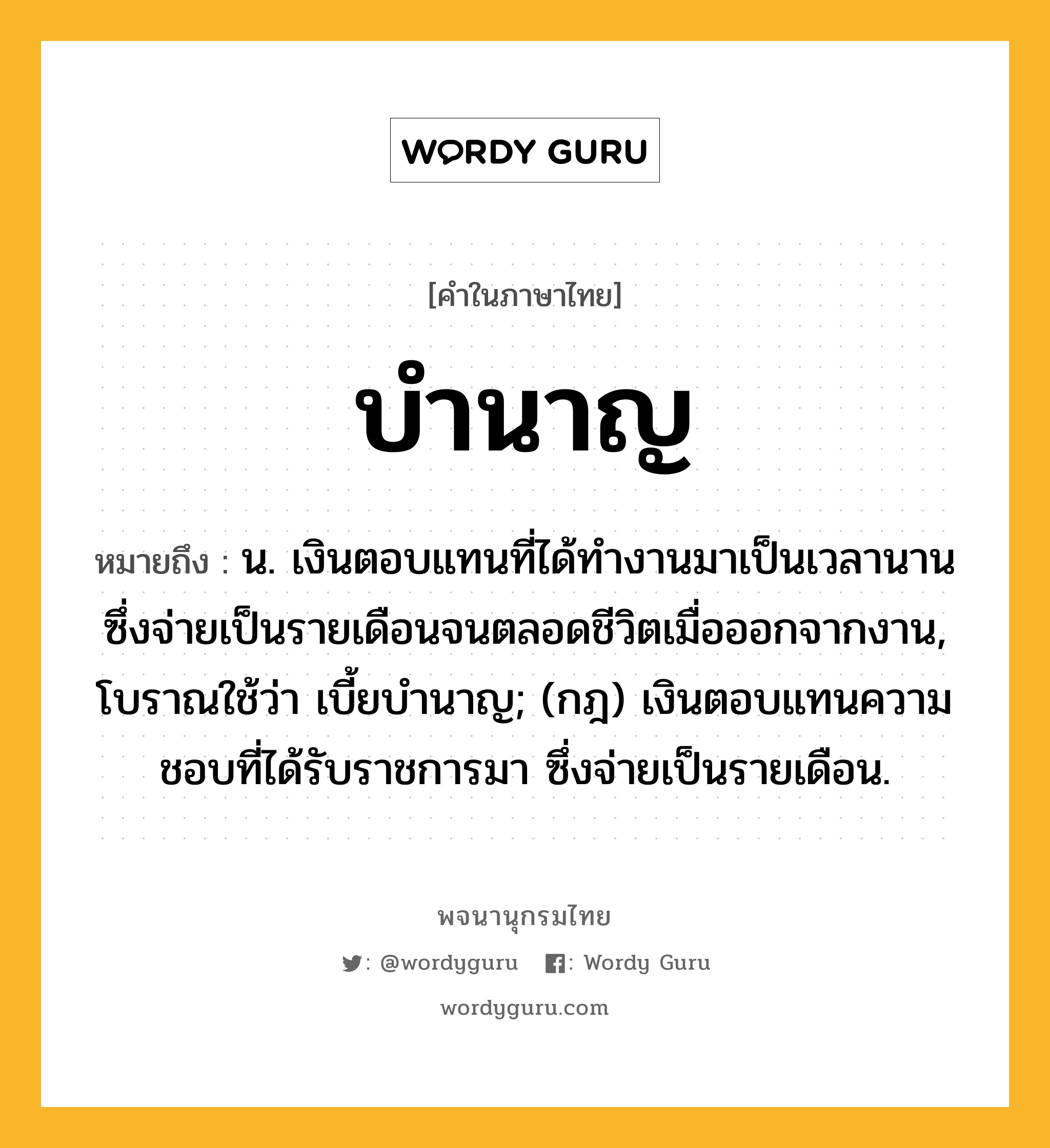 บำนาญ หมายถึงอะไร?, คำในภาษาไทย บำนาญ หมายถึง น. เงินตอบแทนที่ได้ทํางานมาเป็นเวลานาน ซึ่งจ่ายเป็นรายเดือนจนตลอดชีวิตเมื่อออกจากงาน, โบราณใช้ว่า เบี้ยบํานาญ; (กฎ) เงินตอบแทนความชอบที่ได้รับราชการมา ซึ่งจ่ายเป็นรายเดือน.