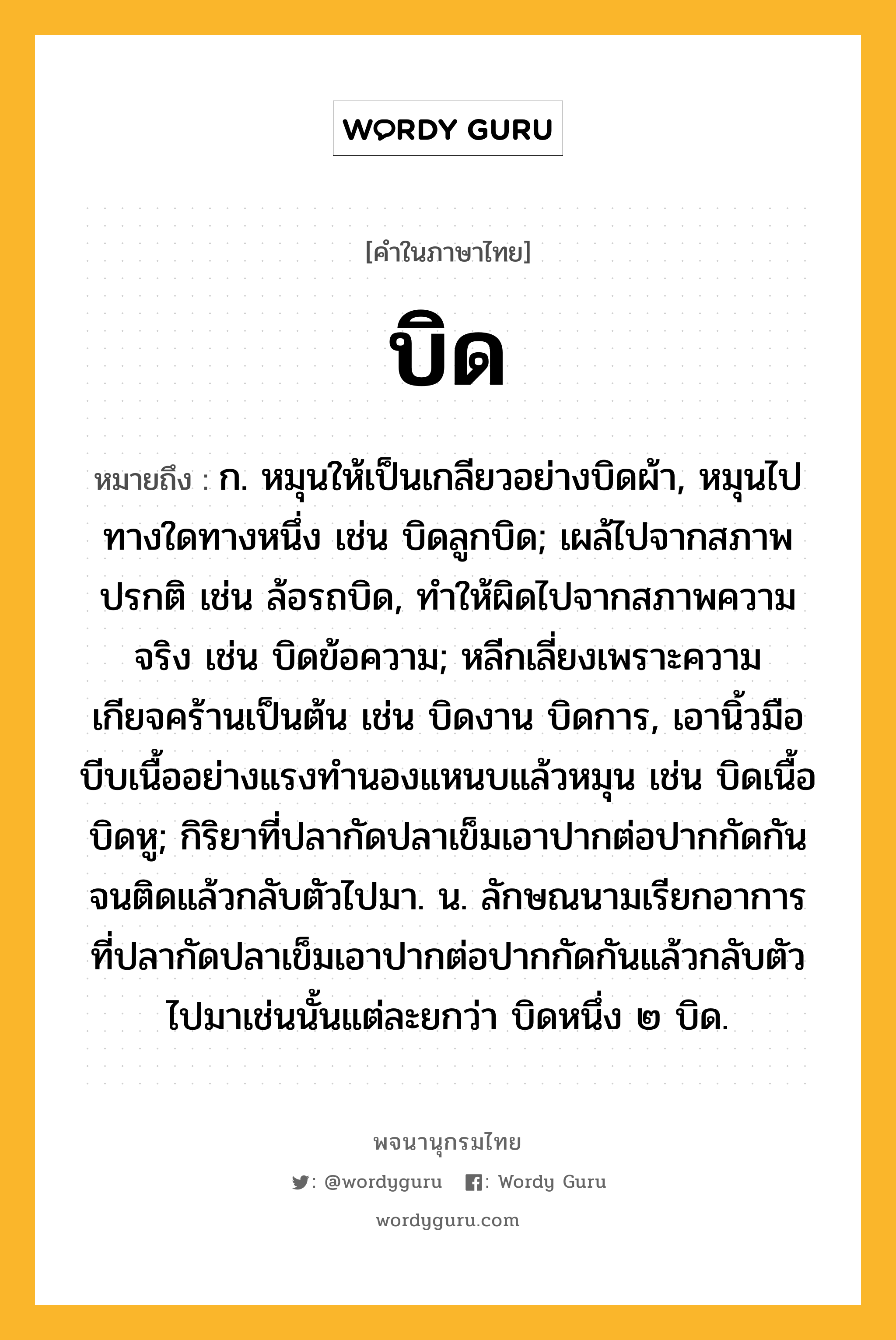 บิด หมายถึงอะไร?, คำในภาษาไทย บิด หมายถึง ก. หมุนให้เป็นเกลียวอย่างบิดผ้า, หมุนไปทางใดทางหนึ่ง เช่น บิดลูกบิด; เผล้ไปจากสภาพปรกติ เช่น ล้อรถบิด, ทําให้ผิดไปจากสภาพความจริง เช่น บิดข้อความ; หลีกเลี่ยงเพราะความเกียจคร้านเป็นต้น เช่น บิดงาน บิดการ, เอานิ้วมือบีบเนื้ออย่างแรงทํานองแหนบแล้วหมุน เช่น บิดเนื้อ บิดหู; กิริยาที่ปลากัดปลาเข็มเอาปากต่อปากกัดกันจนติดแล้วกลับตัวไปมา. น. ลักษณนามเรียกอาการที่ปลากัดปลาเข็มเอาปากต่อปากกัดกันแล้วกลับตัวไปมาเช่นนั้นแต่ละยกว่า บิดหนึ่ง ๒ บิด.