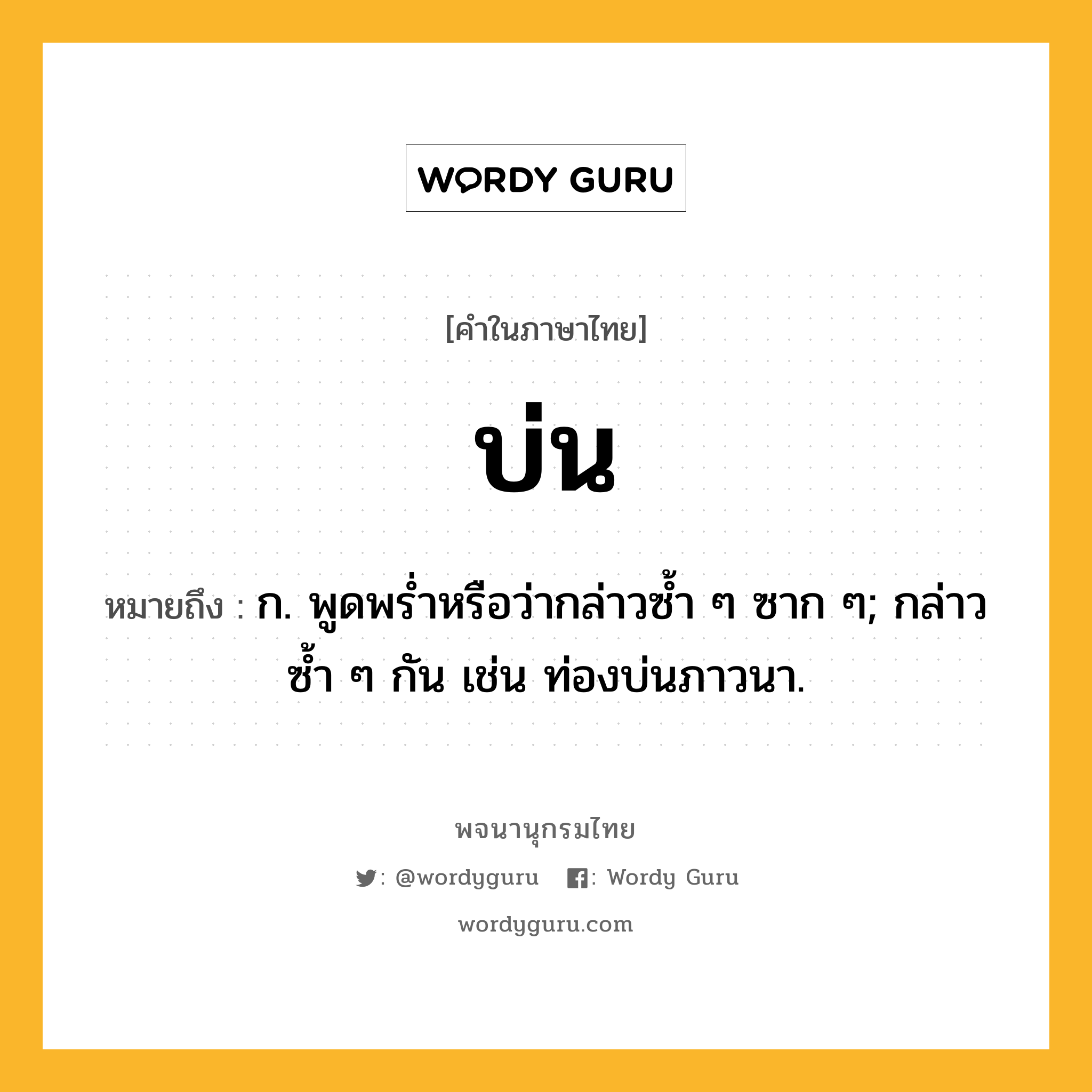 บ่น หมายถึงอะไร?, คำในภาษาไทย บ่น หมายถึง ก. พูดพรํ่าหรือว่ากล่าวซํ้า ๆ ซาก ๆ; กล่าวซํ้า ๆ กัน เช่น ท่องบ่นภาวนา.