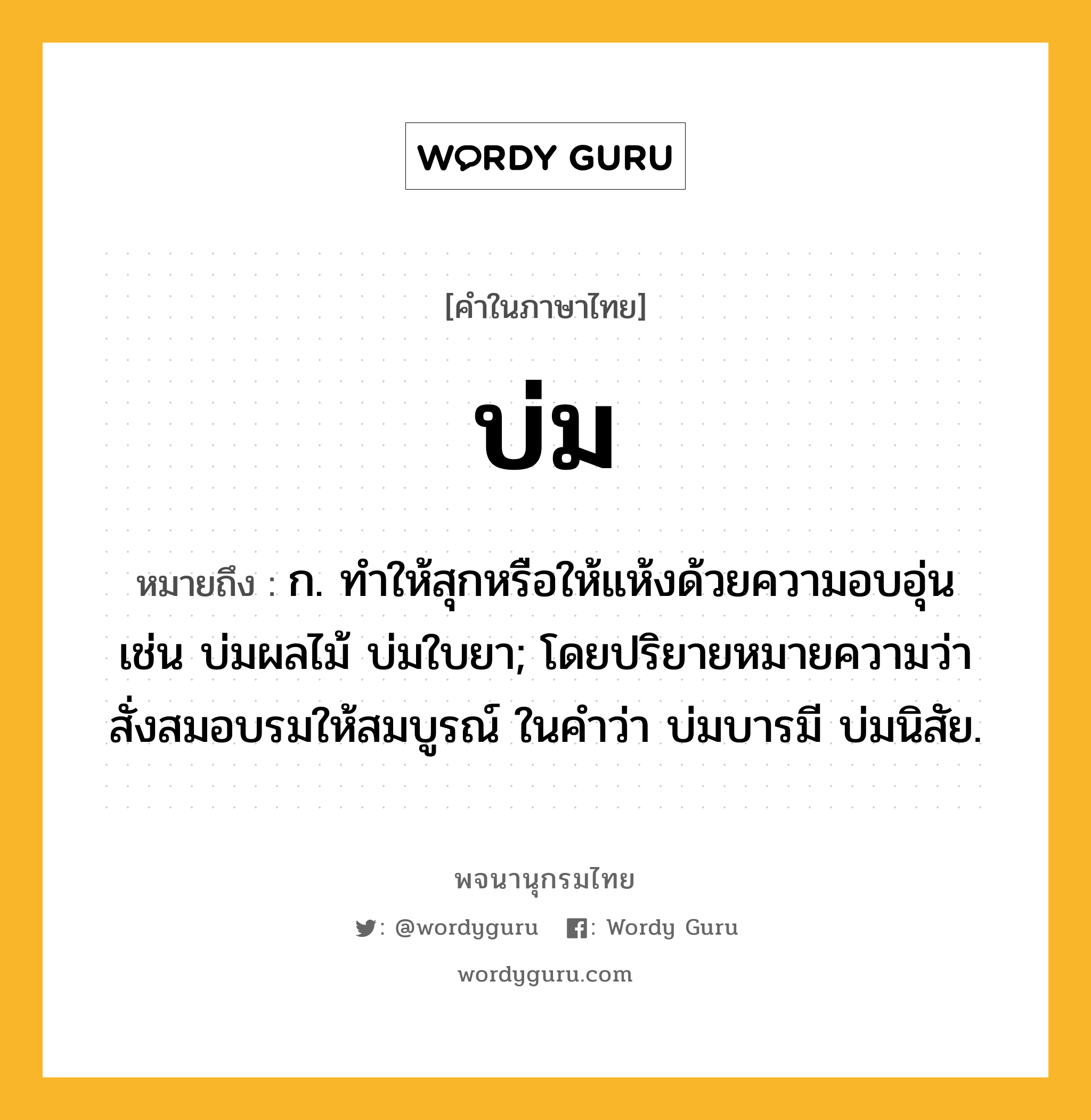 บ่ม หมายถึงอะไร?, คำในภาษาไทย บ่ม หมายถึง ก. ทําให้สุกหรือให้แห้งด้วยความอบอุ่น เช่น บ่มผลไม้ บ่มใบยา; โดยปริยายหมายความว่า สั่งสมอบรมให้สมบูรณ์ ในคำว่า บ่มบารมี บ่มนิสัย.