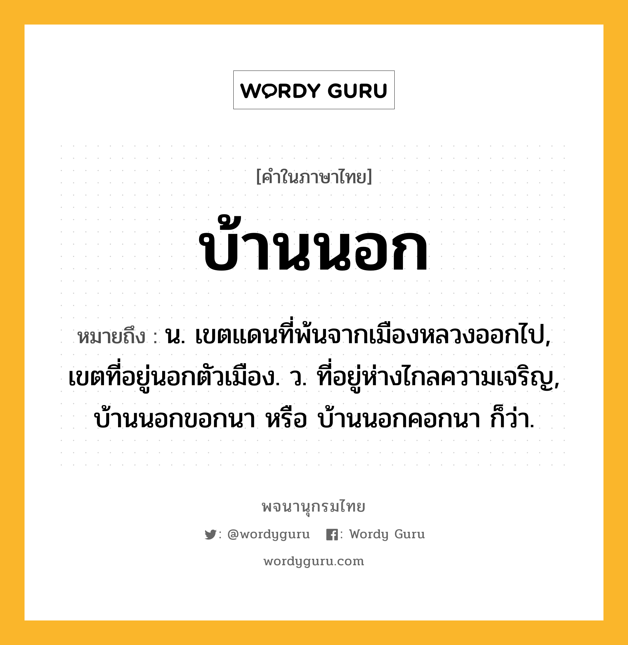 บ้านนอก หมายถึงอะไร?, คำในภาษาไทย บ้านนอก หมายถึง น. เขตแดนที่พ้นจากเมืองหลวงออกไป, เขตที่อยู่นอกตัวเมือง. ว. ที่อยู่ห่างไกลความเจริญ, บ้านนอกขอกนา หรือ บ้านนอกคอกนา ก็ว่า.