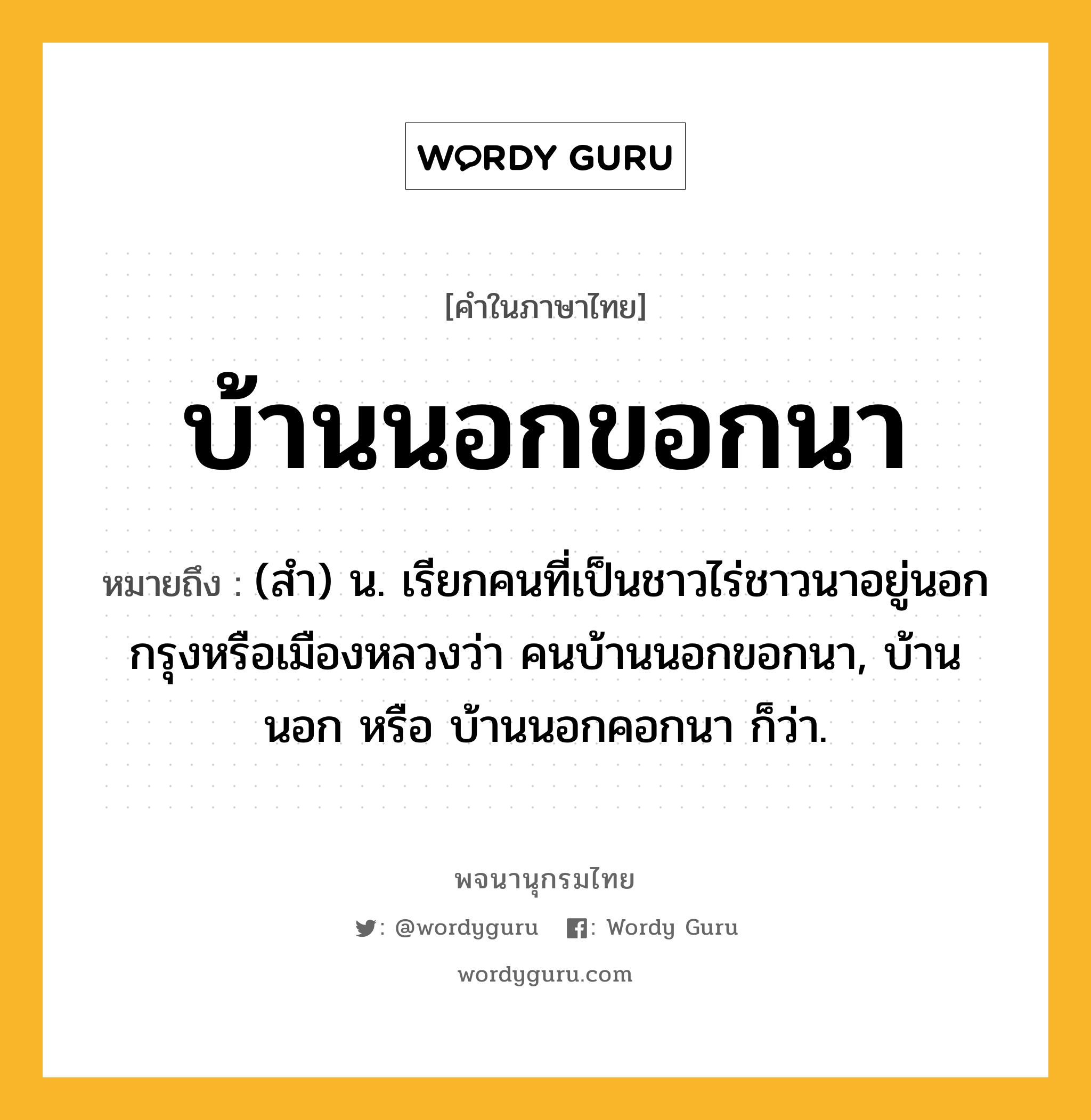 บ้านนอกขอกนา หมายถึงอะไร?, คำในภาษาไทย บ้านนอกขอกนา หมายถึง (สํา) น. เรียกคนที่เป็นชาวไร่ชาวนาอยู่นอกกรุงหรือเมืองหลวงว่า คนบ้านนอกขอกนา, บ้านนอก หรือ บ้านนอกคอกนา ก็ว่า.