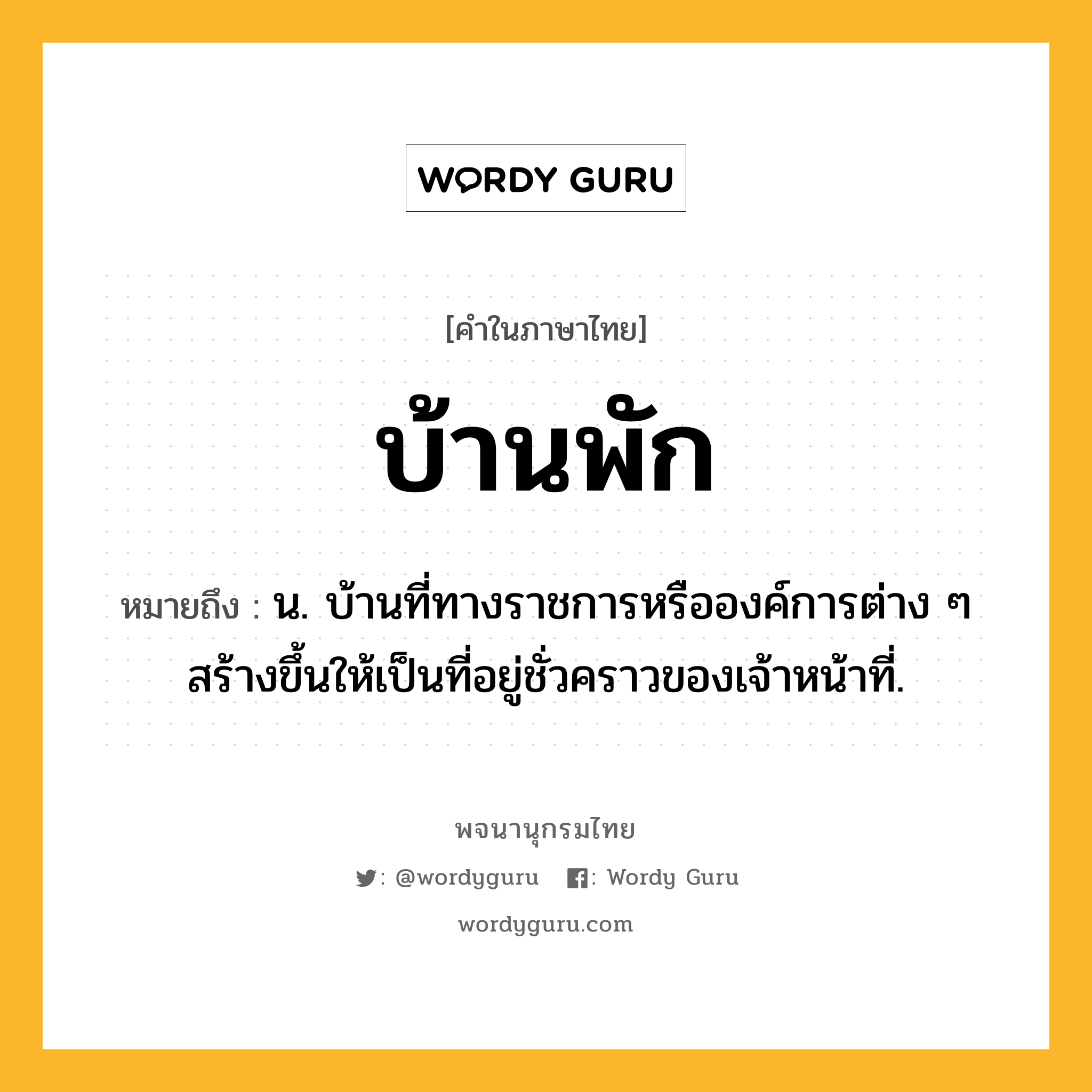 บ้านพัก หมายถึงอะไร?, คำในภาษาไทย บ้านพัก หมายถึง น. บ้านที่ทางราชการหรือองค์การต่าง ๆ สร้างขึ้นให้เป็นที่อยู่ชั่วคราวของเจ้าหน้าที่.