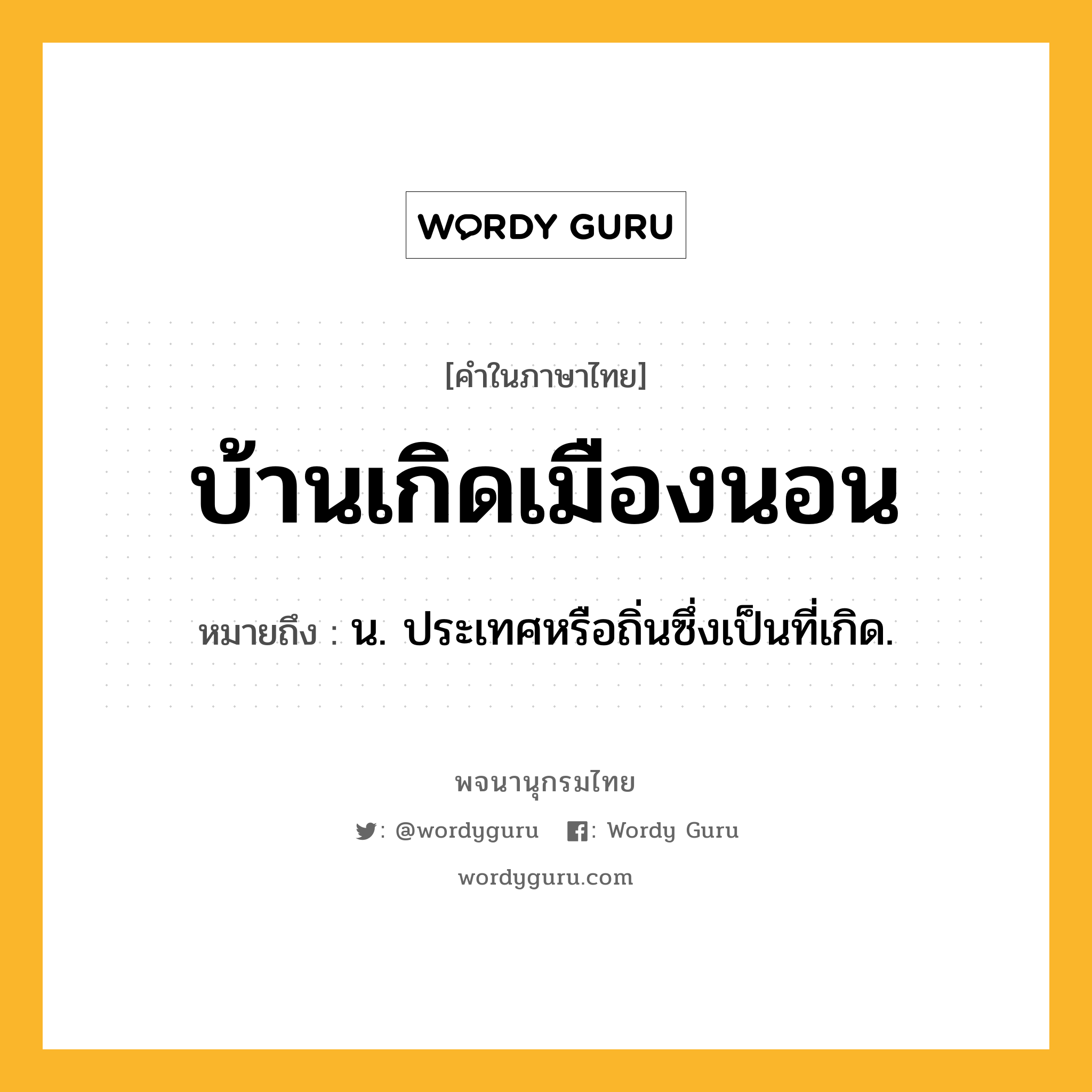 บ้านเกิดเมืองนอน หมายถึงอะไร?, คำในภาษาไทย บ้านเกิดเมืองนอน หมายถึง น. ประเทศหรือถิ่นซึ่งเป็นที่เกิด.