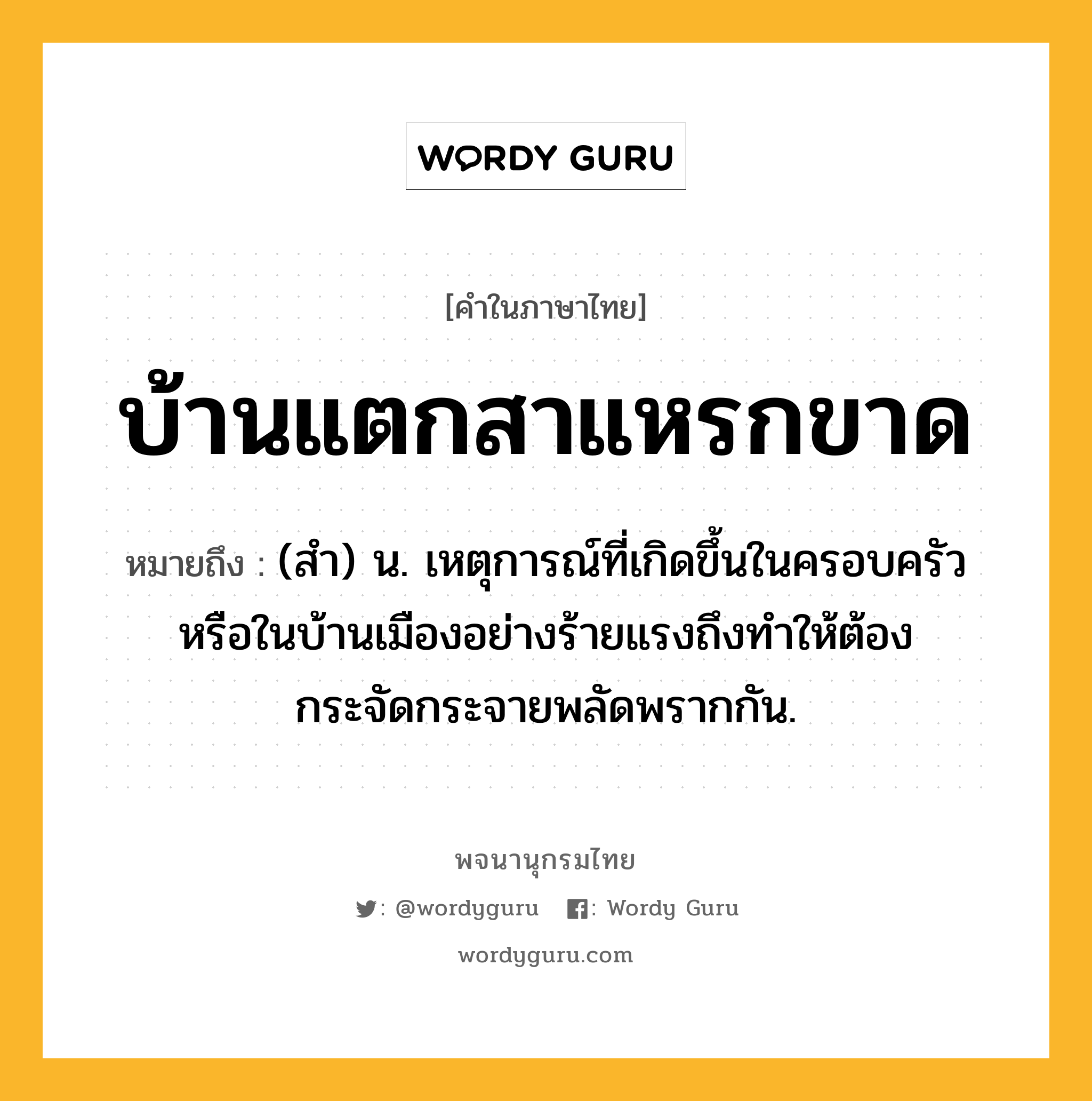 บ้านแตกสาแหรกขาด หมายถึงอะไร?, คำในภาษาไทย บ้านแตกสาแหรกขาด หมายถึง (สํา) น. เหตุการณ์ที่เกิดขึ้นในครอบครัวหรือในบ้านเมืองอย่างร้ายแรงถึงทําให้ต้องกระจัดกระจายพลัดพรากกัน.