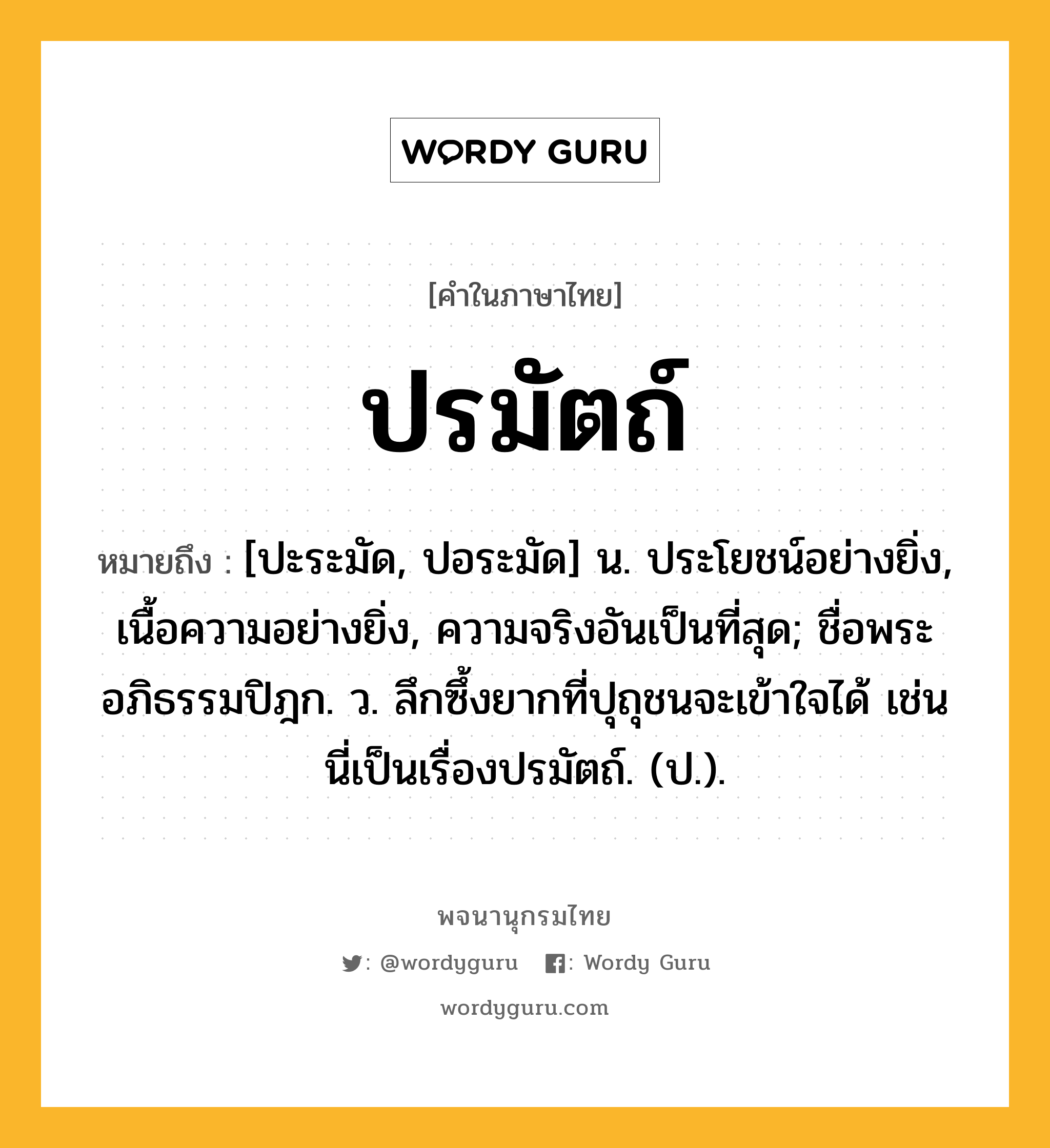 ปรมัตถ์ หมายถึงอะไร?, คำในภาษาไทย ปรมัตถ์ หมายถึง [ปะระมัด, ปอระมัด] น. ประโยชน์อย่างยิ่ง, เนื้อความอย่างยิ่ง, ความจริงอันเป็นที่สุด; ชื่อพระอภิธรรมปิฎก. ว. ลึกซึ้งยากที่ปุถุชนจะเข้าใจได้ เช่น นี่เป็นเรื่องปรมัตถ์. (ป.).