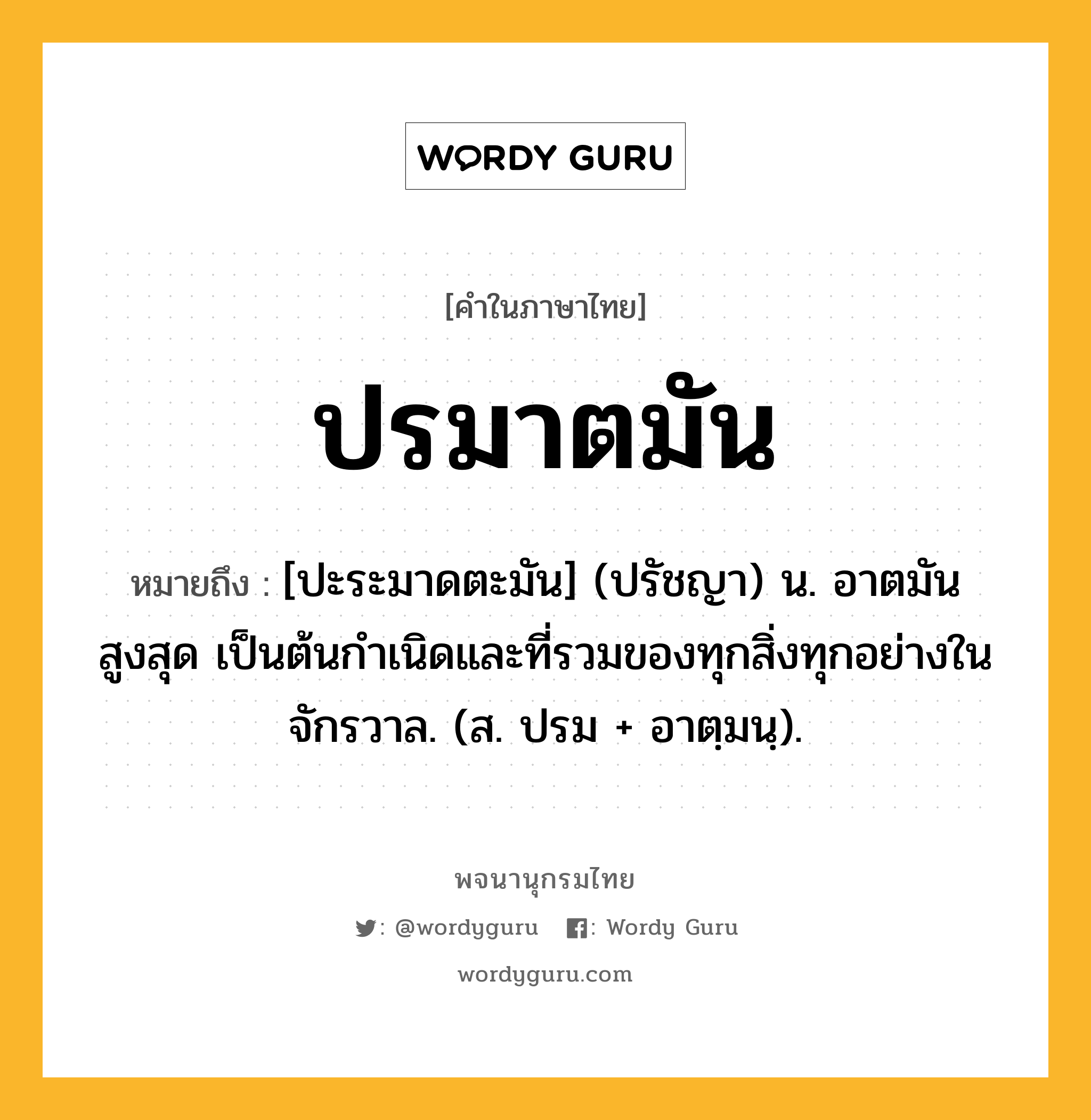 ปรมาตมัน หมายถึงอะไร?, คำในภาษาไทย ปรมาตมัน หมายถึง [ปะระมาดตะมัน] (ปรัชญา) น. อาตมันสูงสุด เป็นต้นกําเนิดและที่รวมของทุกสิ่งทุกอย่างในจักรวาล. (ส. ปรม + อาตฺมนฺ).